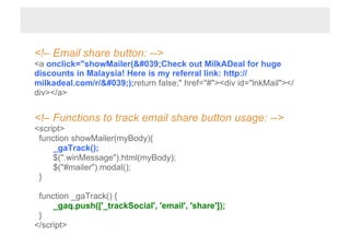 <!– Email share button: -->
<a onclick="showMailer('Check out MilkADeal for huge
discounts in Malaysia! Here is my referral link: http://
milkadeal.com/r/');return false;" href="#"><div id="lnkMail"></
div></a>


<!– Functions to track email share button usage: -->
<script>
 function showMailer(myBody){
     _gaTrack();
     $(".winMessage").html(myBody);
     $("#mailer").modal();
 }

 function _gaTrack() {
     _gaq.push(['_trackSocial', 'email', 'share']);
 }
</script>
 