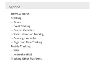 Agenda

• How GA Works
• Tracking
 –  Basics
 –  Event Tracking
 –  Custom Variables
 –  Social Interaction Tracking
 –  Campaign Variables
 –  Page Load Time Tracking
• Mobile Tracking
 –  WAP
 –  Android and iOS
• Tracking Other Platforms
 