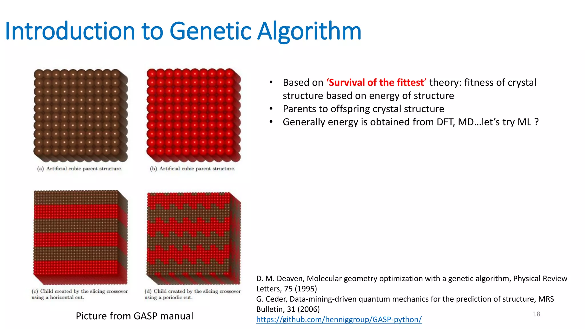 Introduction to Genetic Algorithm
Picture from GASP manual
• Based on ‘Survival of the fittest’ theory: fitness of crystal
structure based on energy of structure
• Parents to offspring crystal structure
• Generally energy is obtained from DFT, MD…let’s try ML ?
D. M. Deaven, Molecular geometry optimization with a genetic algorithm, Physical Review
Letters, 75 (1995)
G. Ceder, Data-mining-driven quantum mechanics for the prediction of structure, MRS
Bulletin, 31 (2006)
https://github.com/henniggroup/GASP-python/
18
 