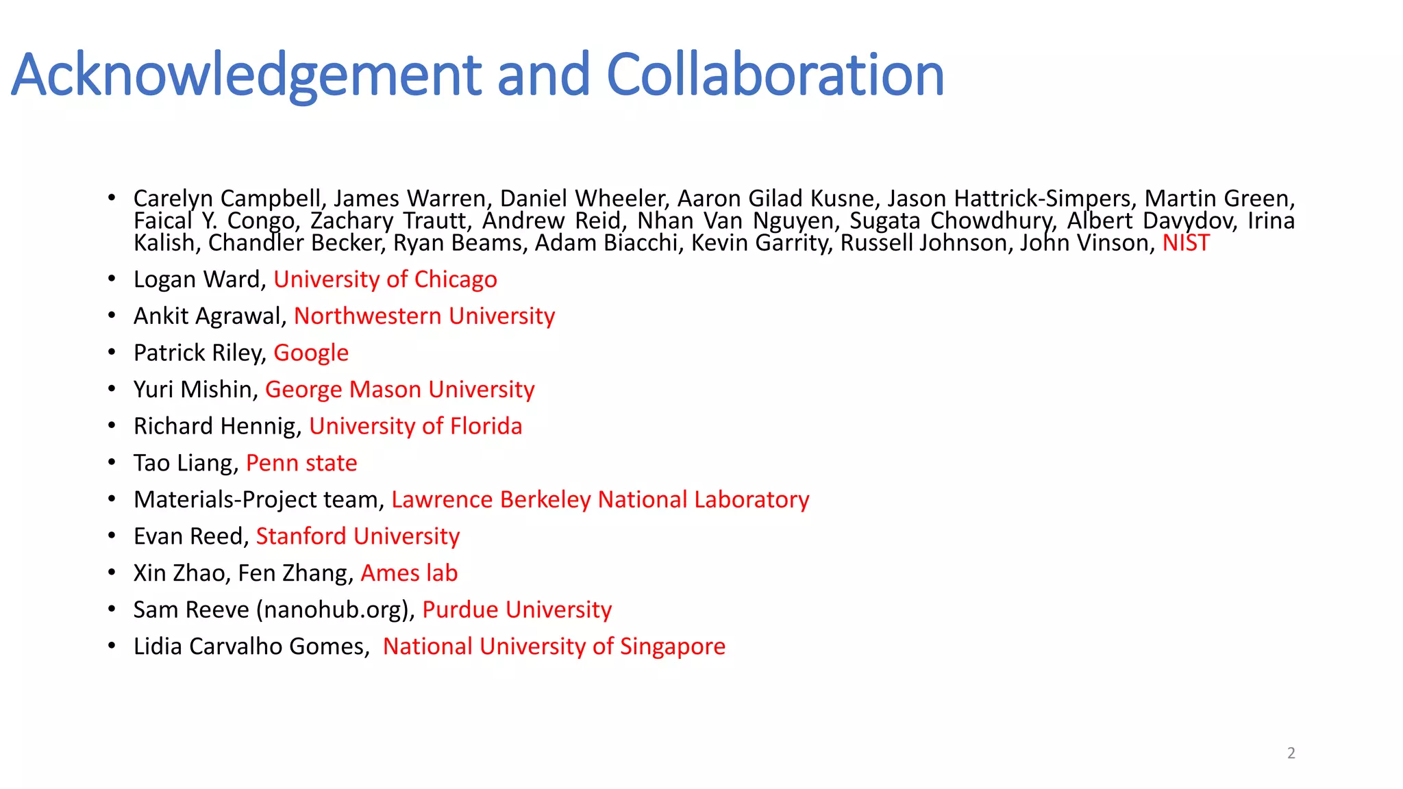 Acknowledgement and Collaboration
• Carelyn Campbell, James Warren, Daniel Wheeler, Aaron Gilad Kusne, Jason Hattrick-Simpers, Martin Green,
Faical Y. Congo, Zachary Trautt, Andrew Reid, Nhan Van Nguyen, Sugata Chowdhury, Albert Davydov, Irina
Kalish, Chandler Becker, Ryan Beams, Adam Biacchi, Kevin Garrity, Russell Johnson, John Vinson, NIST
• Logan Ward, University of Chicago
• Ankit Agrawal, Northwestern University
• Patrick Riley, Google
• Yuri Mishin, George Mason University
• Richard Hennig, University of Florida
• Tao Liang, Penn state
• Materials-Project team, Lawrence Berkeley National Laboratory
• Evan Reed, Stanford University
• Xin Zhao, Fen Zhang, Ames lab
• Sam Reeve (nanohub.org), Purdue University
• Lidia Carvalho Gomes, National University of Singapore
2
 