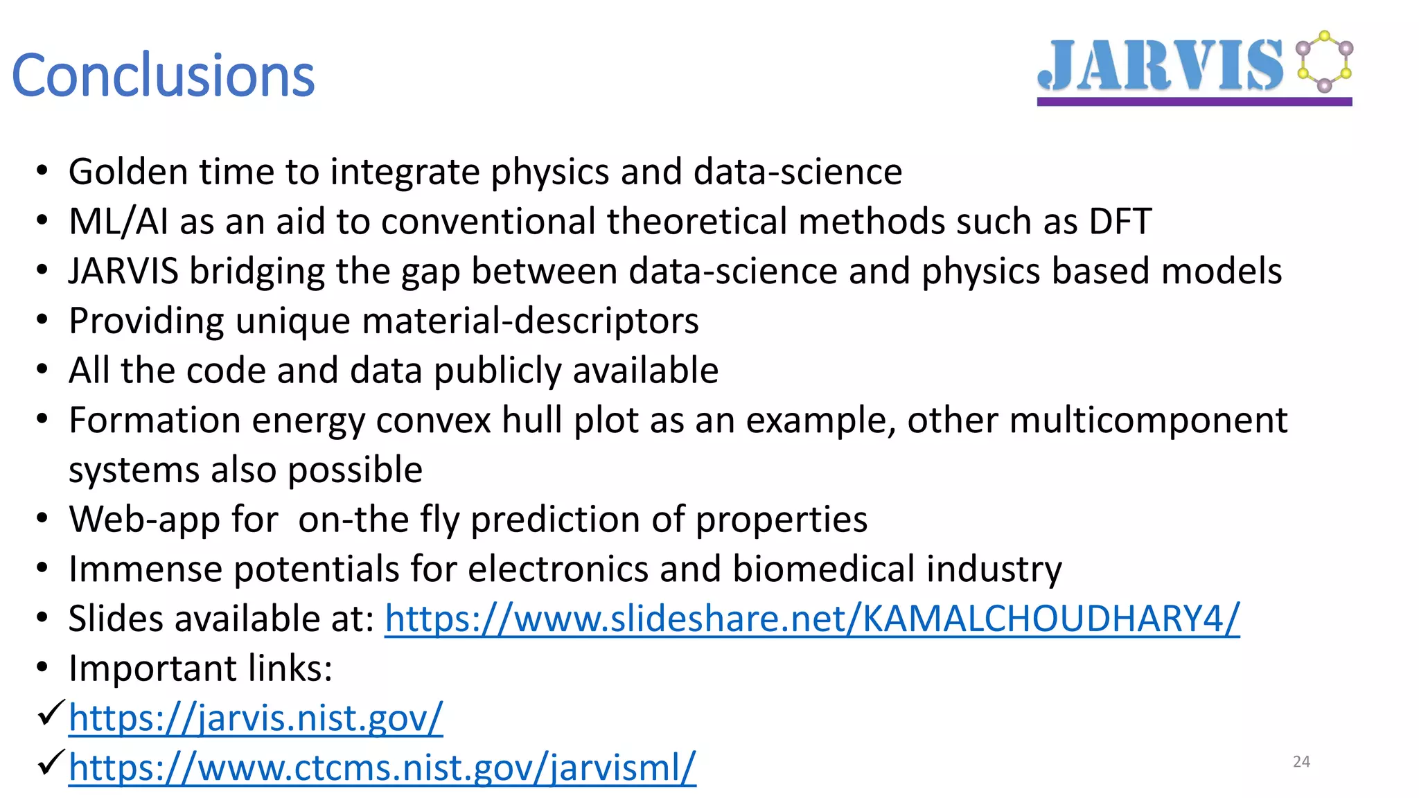 Conclusions
24
• Golden time to integrate physics and data-science
• ML/AI as an aid to conventional theoretical methods such as DFT
• JARVIS bridging the gap between data-science and physics based models
• Providing unique material-descriptors
• All the code and data publicly available
• Formation energy convex hull plot as an example, other multicomponent
systems also possible
• Web-app for on-the fly prediction of properties
• Immense potentials for electronics and biomedical industry
• Slides available at: https://www.slideshare.net/KAMALCHOUDHARY4/
• Important links:
✓https://jarvis.nist.gov/
✓https://www.ctcms.nist.gov/jarvisml/
 