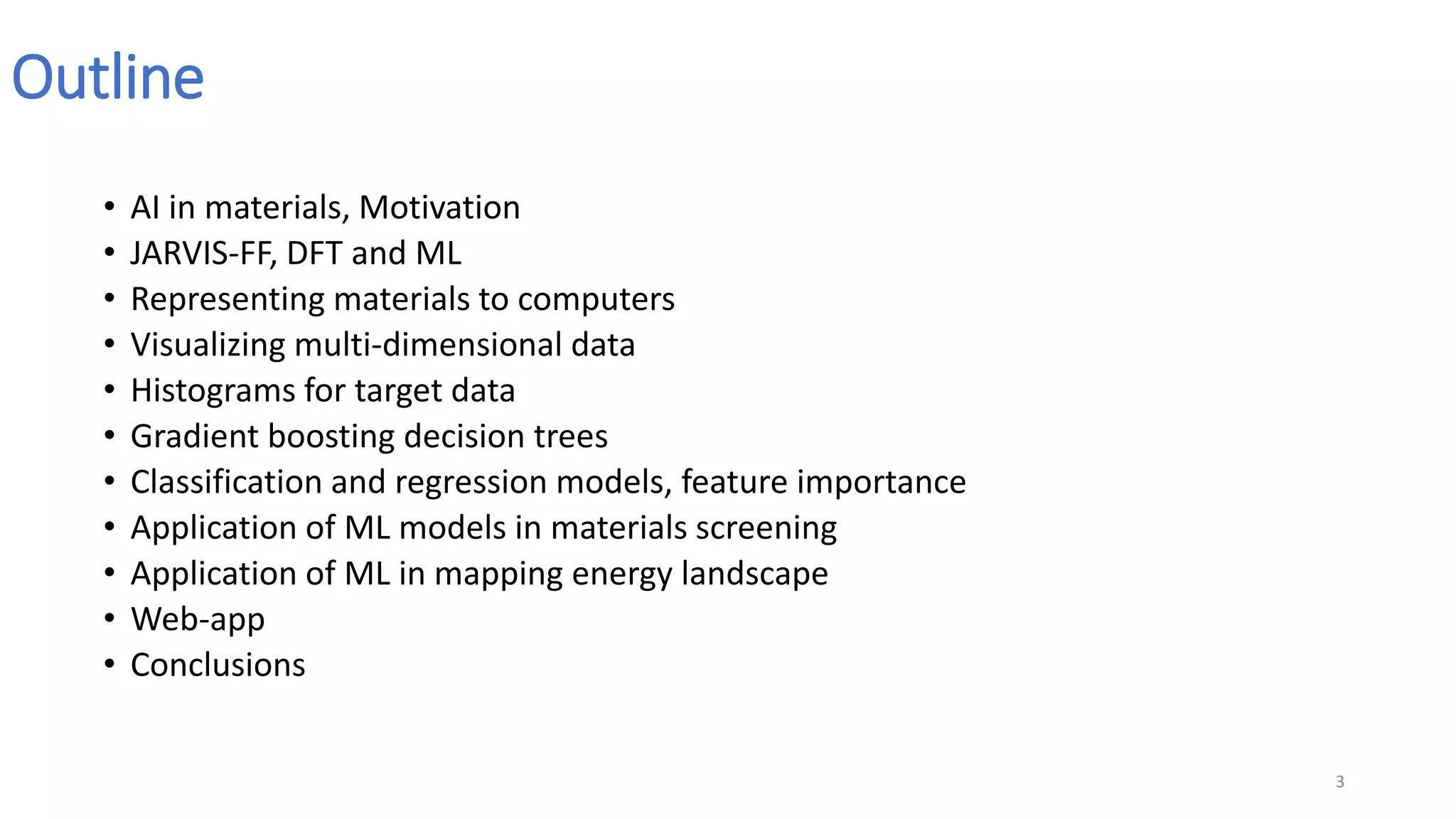 Outline
• AI in materials, Motivation
• JARVIS-FF, DFT and ML
• Representing materials to computers
• Visualizing multi-dimensional data
• Histograms for target data
• Gradient boosting decision trees
• Classification and regression models, feature importance
• Application of ML models in materials screening
• Application of ML in mapping energy landscape
• Web-app
• Conclusions
3
 