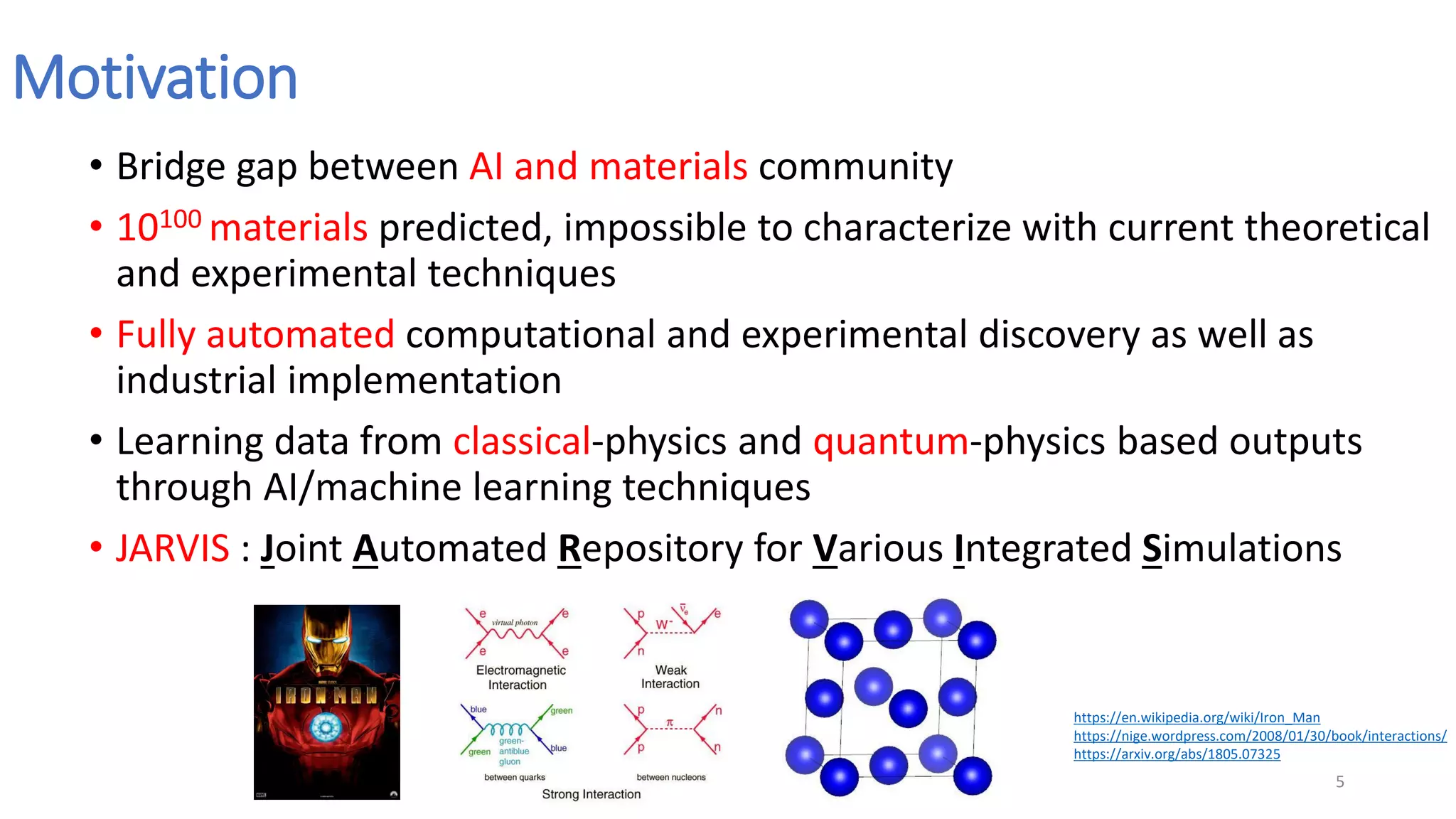 Motivation
• Bridge gap between AI and materials community
• 10100 materials predicted, impossible to characterize with current theoretical
and experimental techniques
• Fully automated computational and experimental discovery as well as
industrial implementation
• Learning data from classical-physics and quantum-physics based outputs
through AI/machine learning techniques
• JARVIS : Joint Automated Repository for Various Integrated Simulations
5
https://en.wikipedia.org/wiki/Iron_Man
https://nige.wordpress.com/2008/01/30/book/interactions/
https://arxiv.org/abs/1805.07325
 