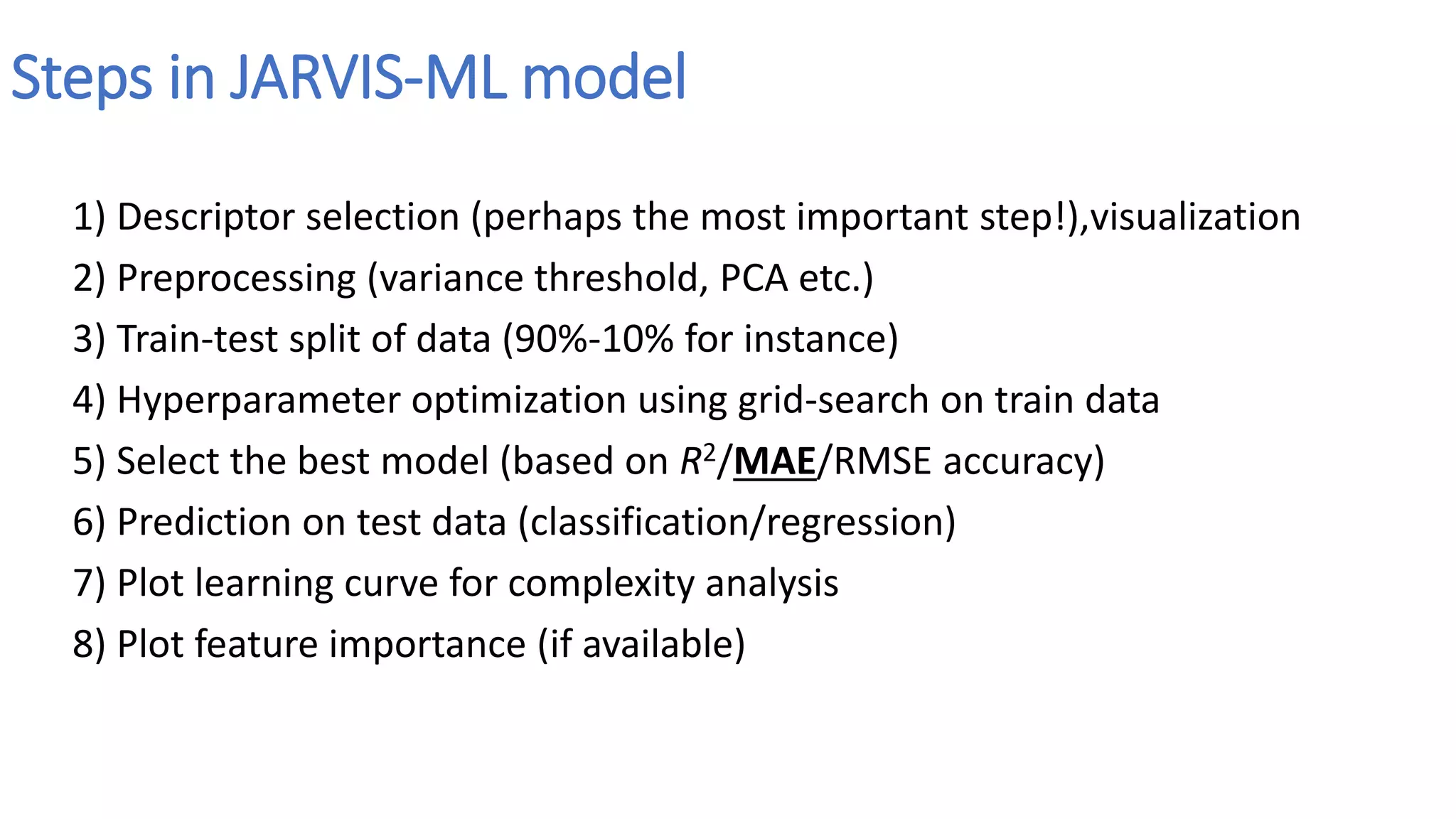 Steps in JARVIS-ML model
1) Descriptor selection (perhaps the most important step!),visualization
2) Preprocessing (variance threshold, PCA etc.)
3) Train-test split of data (90%-10% for instance)
4) Hyperparameter optimization using grid-search on train data
5) Select the best model (based on R2/MAE/RMSE accuracy)
6) Prediction on test data (classification/regression)
7) Plot learning curve for complexity analysis
8) Plot feature importance (if available)
 