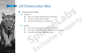 UX FORMULAIRES WEB
Autour du formulaire
Existant ?
Allez vous changer profondément les habitudes ?
Pouvez-vous éviter de les changer ?
Comment accompagner ce changement ?
Métier
Est-ce que la logique métier permet de faire cela ?
Est-ce que les données existent et peuvent être stockées ?
Ai-je suffisamment la connaissance métier ?
 