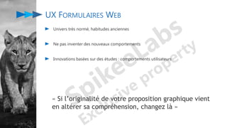 UX FORMULAIRES WEB
Univers très normé, habitudes anciennes
Ne pas inventer des nouveaux comportements
Innovations basées sur des études : comportements utilisateurs
« Si l’originalité de votre proposition graphique vient
en altérer sa compréhension, changez là »
 