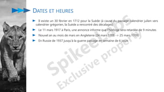 DATES ET HEURES
Il existe un 30 février en 1712 pour la Suède (à cause du passage calendrier julien vers
calendrier grégorien, la Suède a rencontré des décalages)
Le 11 mars 1917 à Paris, une annonce informe que l'horloge sera retardée de 9 minutes
Nouvel an au mois de mars en Angleterre (24 mars 1708 -> 25 mars 1709)
En Russie de 1937 jusqu'à la guerre passage en semaine de 6 jours
 