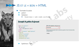 JS ET LE « BON » HTML
Formater la saisie
pattern
Validation
Pseudo-classe => :valid , :invalid , :out-of-range
Spellcheck = false
 
