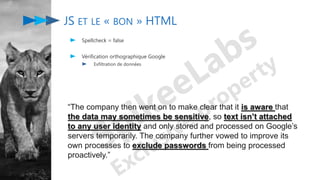 JS ET LE « BON » HTML
Spellcheck = false
Vérification orthographique Google
Exfiltration de données
“The company then went on to make clear that it is aware that
the data may sometimes be sensitive, so text isn’t attached
to any user identity and only stored and processed on Google’s
servers temporarily. The company further vowed to improve its
own processes to exclude passwords from being processed
proactively.”
 