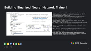 Building Binarized Neural Network Trainer!
•Courbariaux, Matthieu, et al. “Binarized neural networks: Training deep
neural networks with weights and activations constrained to+ 1 or-1.”
arXiv preprint arXiv:1602.02830 (2016).
•Rastegari, Mohammad, et al. "Xnor-net: Imagenet classification using
binary convolutional neural networks." European Conference on
Computer Vision. Springer, Cham, 2016.
•Darabi, Sajad, et al. “BNN+: Improved binary network training.” arXiv
preprint arXiv:1812.11800 (2018).
•Liu, Zechun, et al. "Bi-real net: Enhancing the performance of 1-bit cnns with
improved representational capability and advanced training
algorithm." Proceedings of the European Conference on Computer Vision
(ECCV). 2018.
•Zhou, Shuchang, et al. “Dorefa-net: Training low bitwidth convolutional
neural networks with low bitwidth gradients.” arXiv preprint
arXiv:1606.06160 (2016).
•Jung, Sangil, et al. "Learning to quantize deep networks by optimizing
quantization intervals with task loss." Proceedings of the IEEE Conference
on Computer Vision and Pattern Recognition. 2019.
14
 