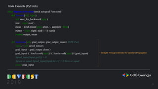 class SignumActivation(torch.autograd.Function):
def forward(self, input):
self.save_for_backward(input)
size = input.size()
mean = torch.mean(input.abs(), 1, keepdim=True)
output = input.sign().add(0.01).sign()
return output, mean
def backward(self, grad_output, grad_output_mean): #STE Part
input, = self.saved_tensors
grad_input = grad_output.clone()
grad_input=(2/torch.cosh(input))*(2/torch.cosh(input))*(grad_input)
#grad_input[input.ge(1)] = 0
#great or equal #grad_input[input.le(-1)] = 0 #less or equal
return grad_input
Code Example (PyTorch)
Straight Through Estimator for Gradient Propagation
15
 