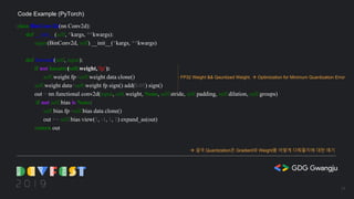 class BinConv2d(nn.Conv2d):
def __init__(self, *kargs, **kwargs):
super(BinConv2d, self).__init__(*kargs, **kwargs)
def forward(self, input):
if not hasattr(self.weight,'fp'):
self.weight.fp=self.weight.data.clone()
self.weight.data=self.weight.fp.sign().add(0.01).sign()
out = nn.functional.conv2d(input, self.weight, None, self.stride, self.padding, self.dilation, self.groups)
if not self.bias is None:
self.bias.fp=self.bias.data.clone()
out += self.bias.view(1, -1, 1, 1).expand_as(out)
return out
Code Example (PyTorch)
FP32 Weight && Qauntized Weight. à Optimization for Minimum Quantization Error
à 결국 Quantization은 Gradient와 Weight를 어떻게 다뤄줄지에 대한 얘기
16
 