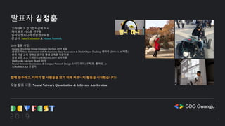 발표자 김정훈
.고려대학교 전기전자공학 석사
.제어 로봇 시스템 연구원
.딥러닝 엔지니어 전문연구요원
.관심사: State Estimation & Neural Network
2019 활동 사항:
. Google Developer Group Gwangju DevFest 2019 발표
. 삼성전자 State Estimation with Probabilistic Data Association & Multi-Object Tracking 세미나 (2019.11.26 예정)
. 한국 기술 교육 대학교 온라인 평생 교육원 자문위원
. 삼성 오픈 소스 컨퍼런스 (SOSCON) 2019 심사위원
. Mathworks Advisory Board 2019
. Neural Network Quantization & Compact Network Design 스터디 리더 (구독과.. 좋아요…)
. AI Robotics KR 운영자
함께 연구하고, 이야기 할 사람들을 찾기 위해 커뮤니티 활동을 시작했습니다!
오늘 발표 내용: Neural Network Quantization & Inference Acceleration
3
 