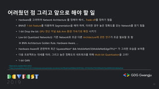 어려웠던 점 그리고 앞으로 해야 할 일
• Hardware를 고려하여 Network Architecture 를 정해야 해서... Trade-off를 정하기 힘듦
• BNN은 1-bit Feature를 이용하여 Segmentation을 해야 하며, 이러한 경우 높은 정확도를 갖는 Network를 얻기 힘듦
• 1-bit Drop the bit: GPU 연산 커널 && Arm 환경 가속기로 확장 시키기
• Low-bit Quantized Networks는 기존 Network와 조금 다른 Architecture에 관한 연구가 조금 필요할 듯 함
à BNN Architecture Golden Rule, Hardware-Aware, …
• Hardware-Aware와 관련하여 최근 SqueezeNext* && MobileNetV3(MobileNetEdgeTPU)** 가 그러한 모습을 보여줌
• 다음 프로젝트는 대세를 따라, 그리고 높은 정확도의 네트워크를 위해 Multi-bit Quantization을 고려?
• 1-bit GAN
**https://ai.googleblog.com/2019/11/introducing-next-generation-on-device.html?fbclid=IwAR28AznWOPf-NUj_S1P5ZUWwTTlrtTk56HpZA7XpnSjWfICGZ1mBzfspFqU
*https://arxiv.org/abs/1803.10615
30
 