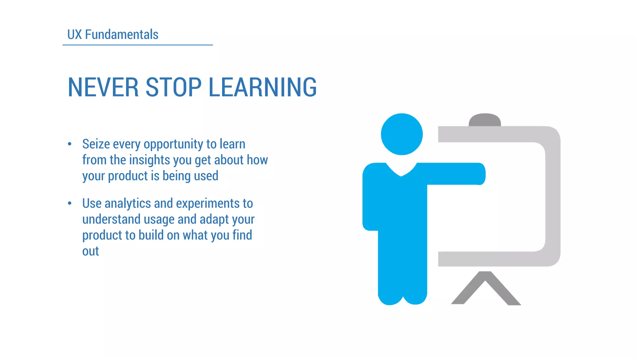 UX Fundamentals 
NEVER STOP LEARNING 
•Seize every opportunity to learn from the insights you get about how your product is being used 
•Use analytics and experiments to understand usage and adapt your product to build on what you find out  