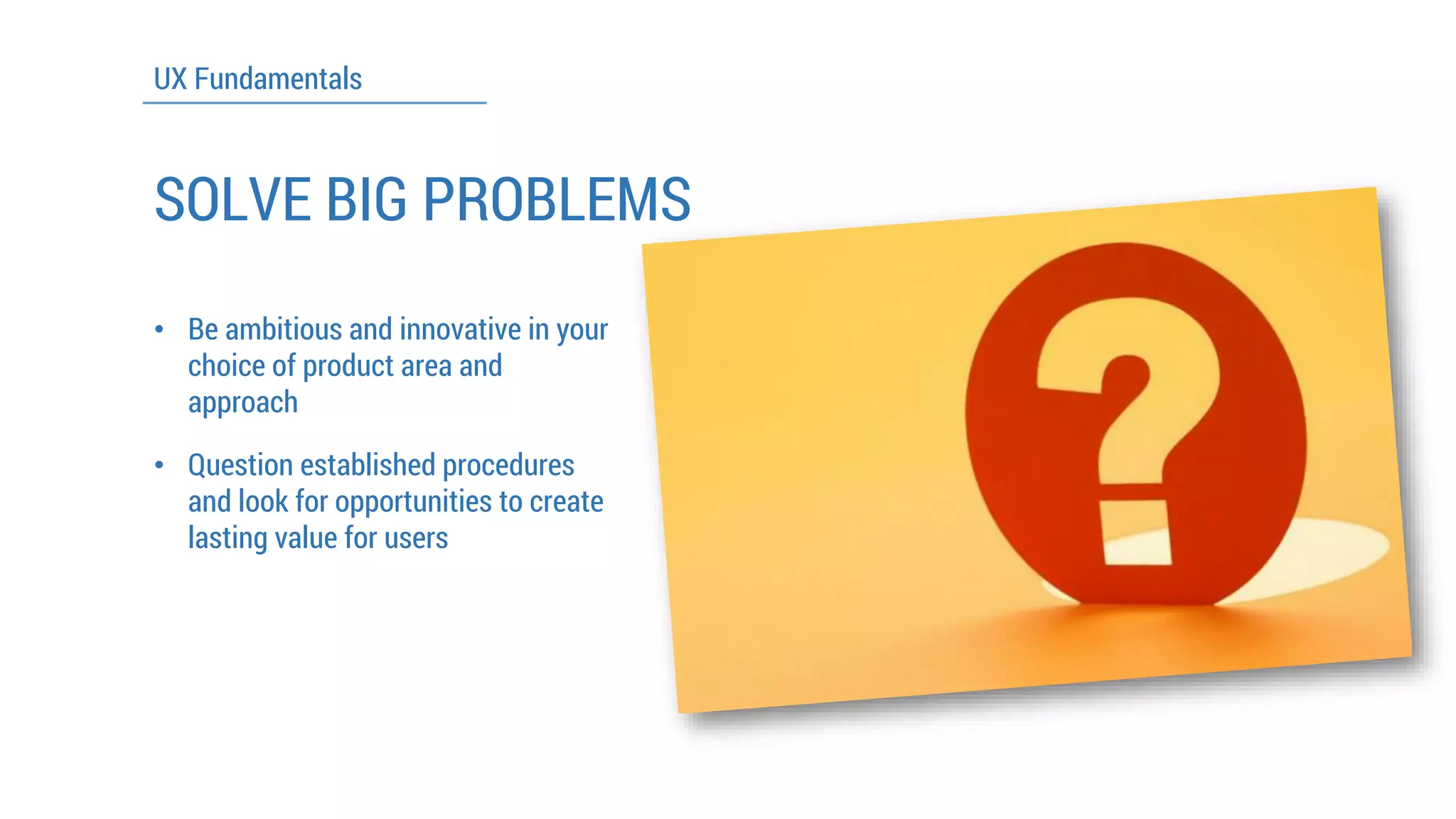 UX Fundamentals 
SOLVE BIG PROBLEMS 
•Be ambitious and innovative in your choice of product area and approach 
•Question established procedures and look for opportunities to create lasting value for users  