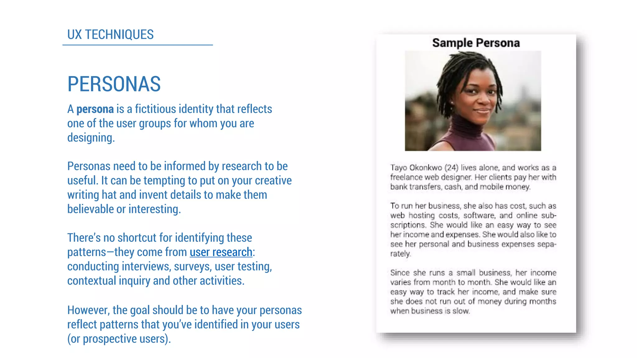 UX TECHNIQUES 
PERSONAS 
A personais a fictitious identity that reflects one of the user groups for whom you are designing. 
Personas need to be informed by research to be useful. It can be tempting to put on your creative writing hat and invent details to make them believable or interesting. 
However, the goal should be to have your personas reflect patterns that you’ve identified in your users (or prospective users). 
There’s no shortcut for identifying these patterns—they come from user research: conducting interviews, surveys, user testing, contextual inquiry and other activities.  