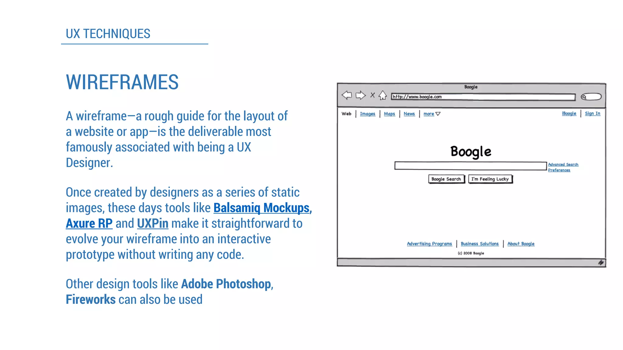 UX TECHNIQUES 
WIREFRAMES 
A wireframe—a rough guide for the layout of a website or app—is the deliverable most famously associated with being a UX Designer. 
Once created by designers as a series of static images, these days tools like Balsamiq Mockups, Axure RPandUXPinmake it straightforward to evolve your wireframe into an interactive prototype without writing any code. 
Other design tools like Adobe Photoshop, Fireworkscan also be used  