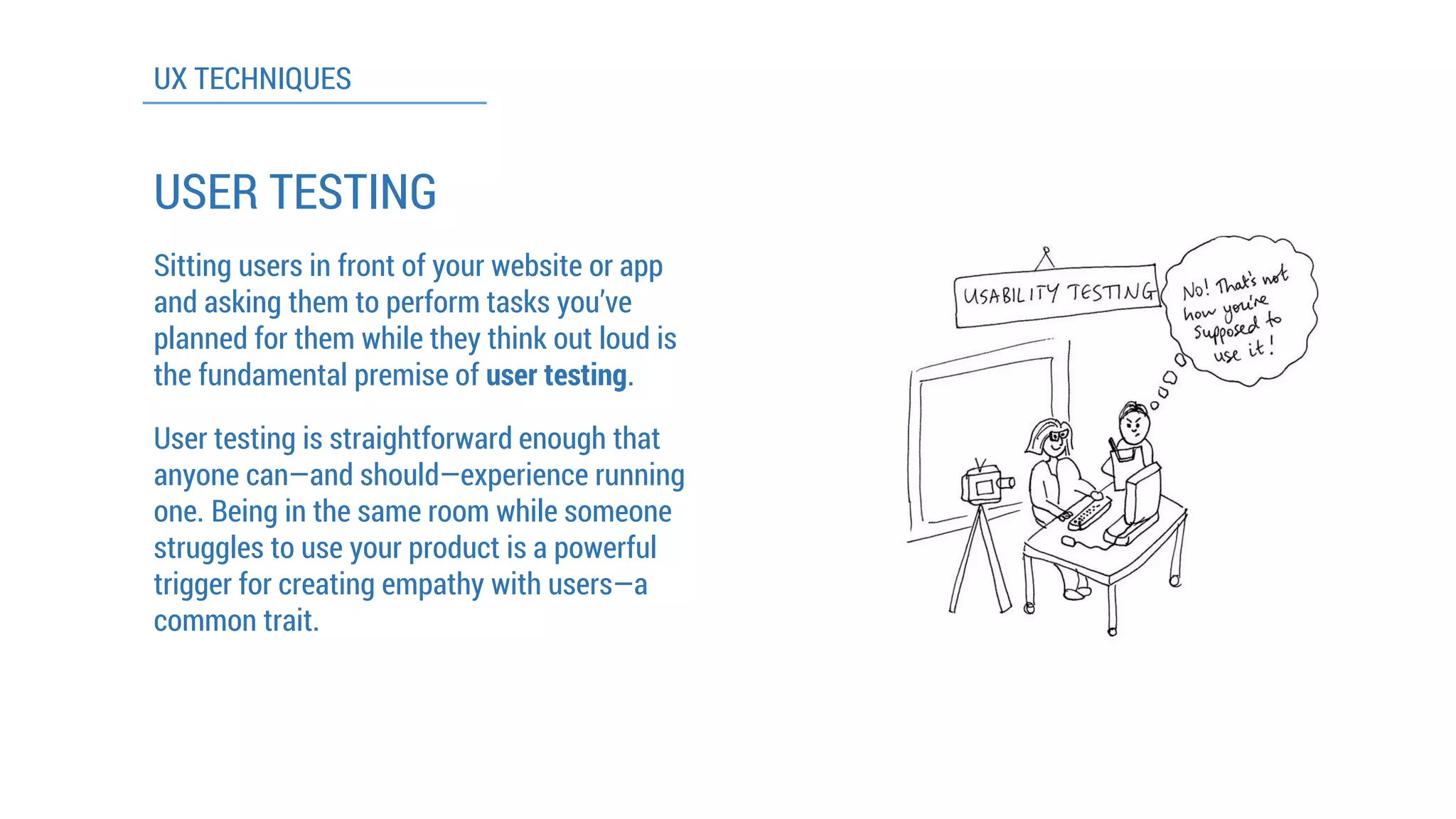 UX TECHNIQUES 
USER TESTING 
Sitting users in front of your website or app and asking them to perform tasks you’ve planned for them while they think out loud is the fundamental premise of user testing. 
User testing is straightforward enough that anyone can—and should—experience running one. Being in the same room while someone struggles to use your product is a powerful trigger for creating empathy with users—a common trait.  