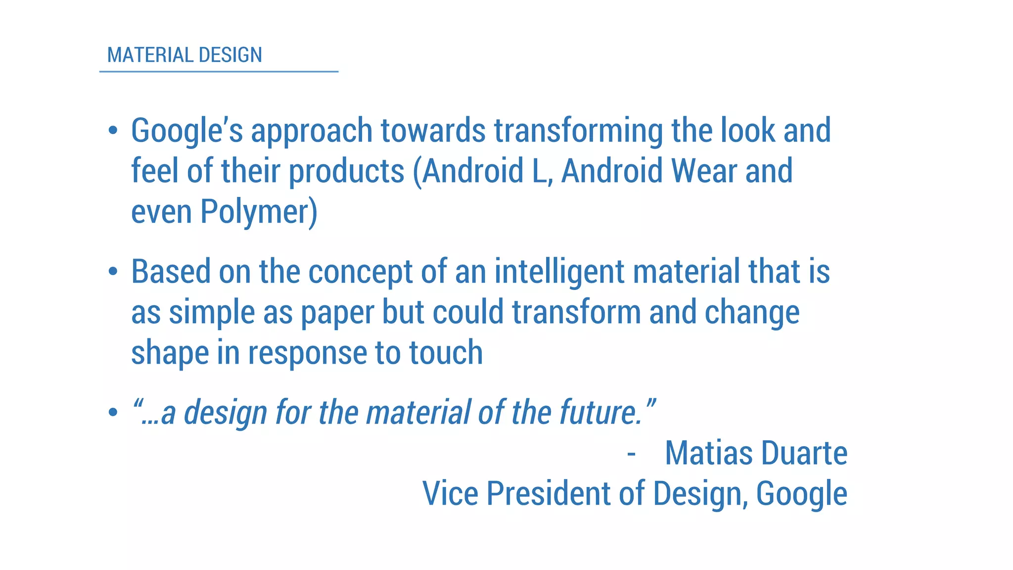 MATERIAL DESIGN 
•Google’s approach towards transforming the look and feel of their products (Android L, Android Wear and even Polymer) 
•Based on the concept of an intelligent material that is as simple as paper but could transform and change shape in response to touch 
•“…a design for the material of the future.” 
-Matias Duarte 
Vice President of Design, Google  