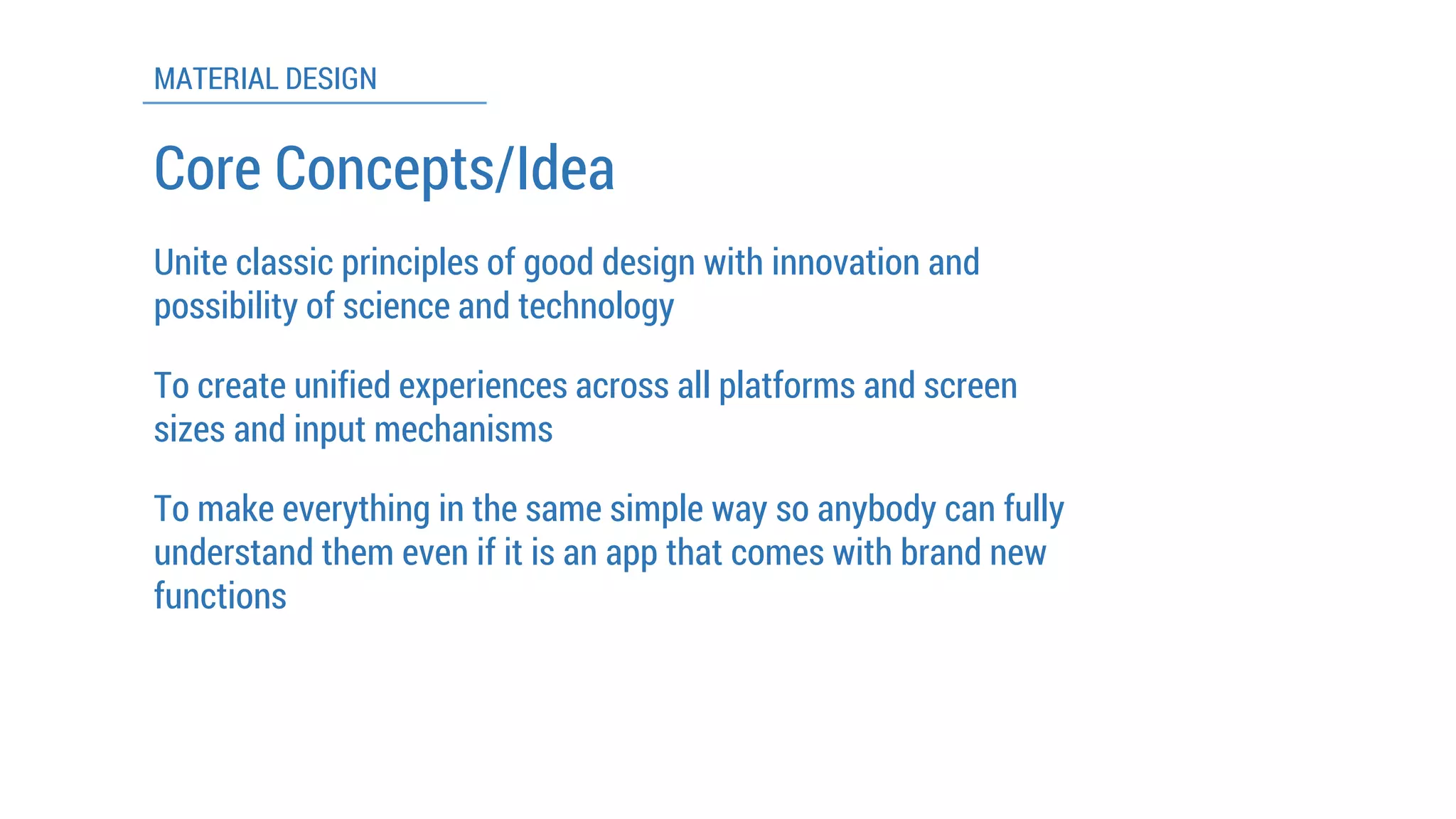 MATERIAL DESIGN 
To make everything in the same simple way so anybody can fully understand them even if it is an app that comes with brand new functions 
To create unified experiences across all platforms and screen sizes and input mechanisms 
Core Concepts/Idea 
Unite classic principles of good design with innovation and possibility of science and technology  