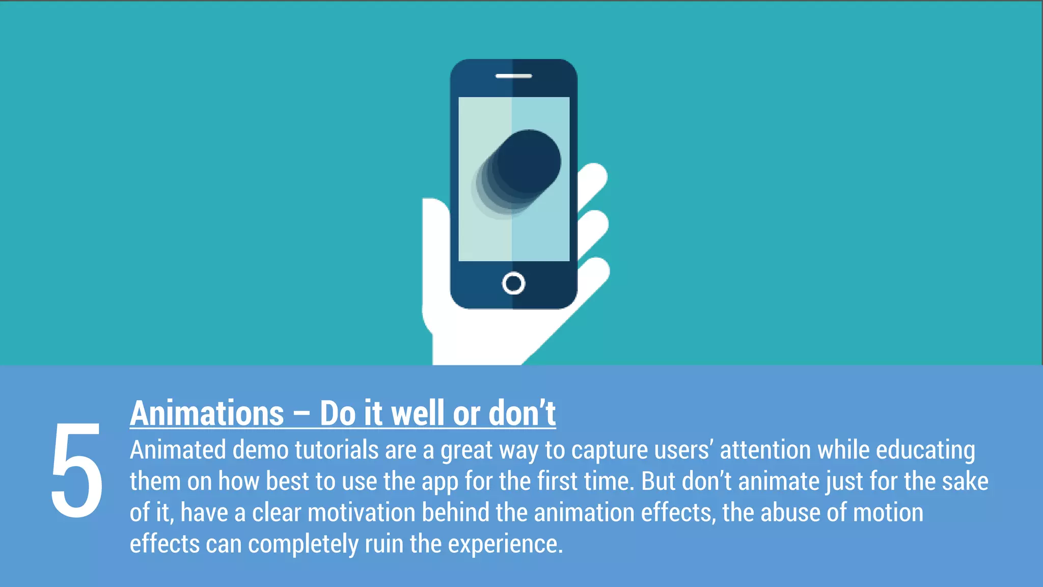 Animations –Do it well or don’t 
Animated demo tutorials are a great way to capture users’ attention while educating them on how best to use the app for the first time. But don’t animate just for the sake of it, have a clear motivation behind the animation effects, the abuse of motion effects can completely ruin the experience. 
5  