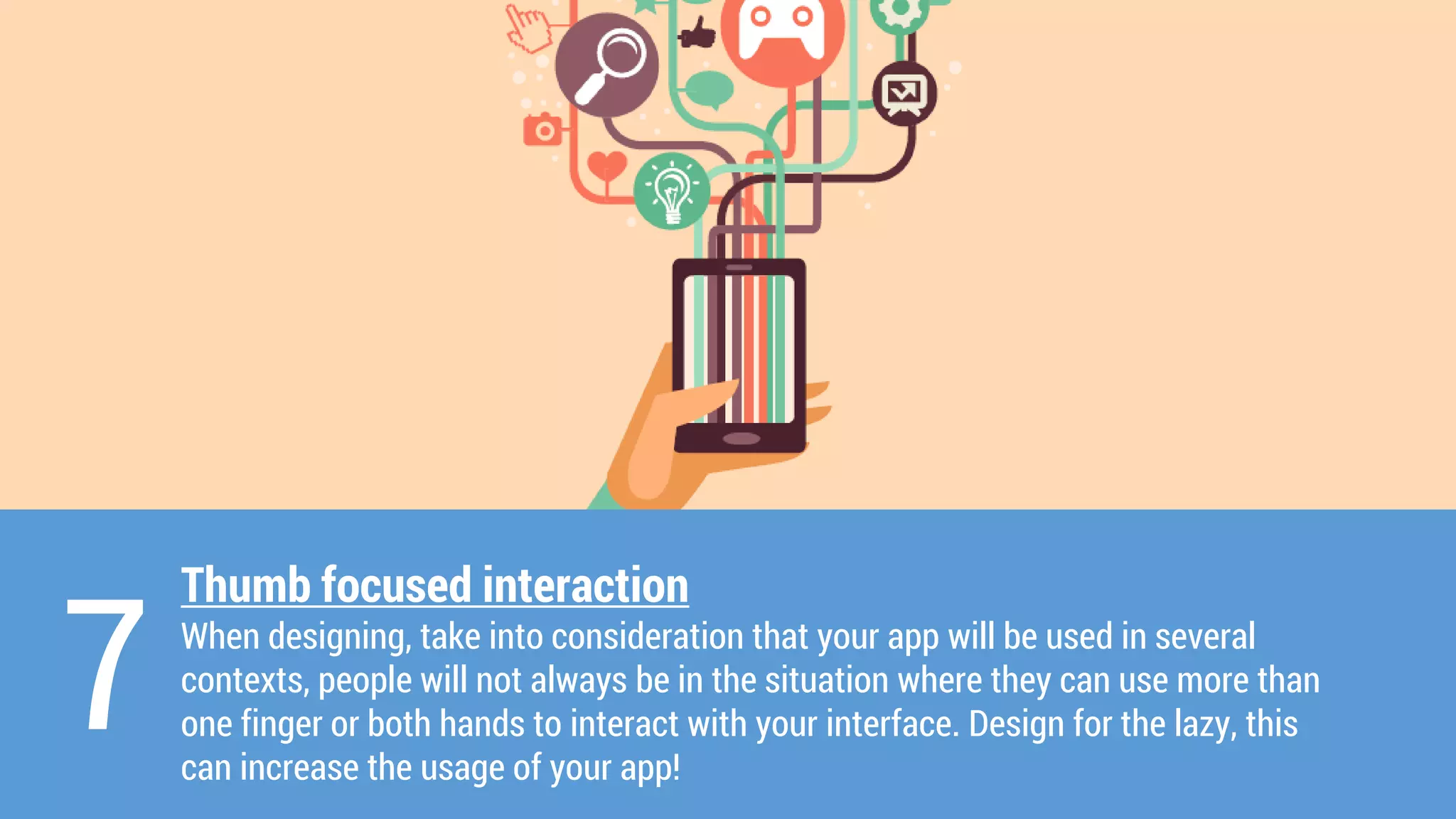 Thumb focused interaction 
When designing, take into consideration that your app will be used in several contexts, people will not always be in the situation where they can use more than one finger or both hands to interact with your interface. Design for the lazy, this can increase the usage of your app! 
7  