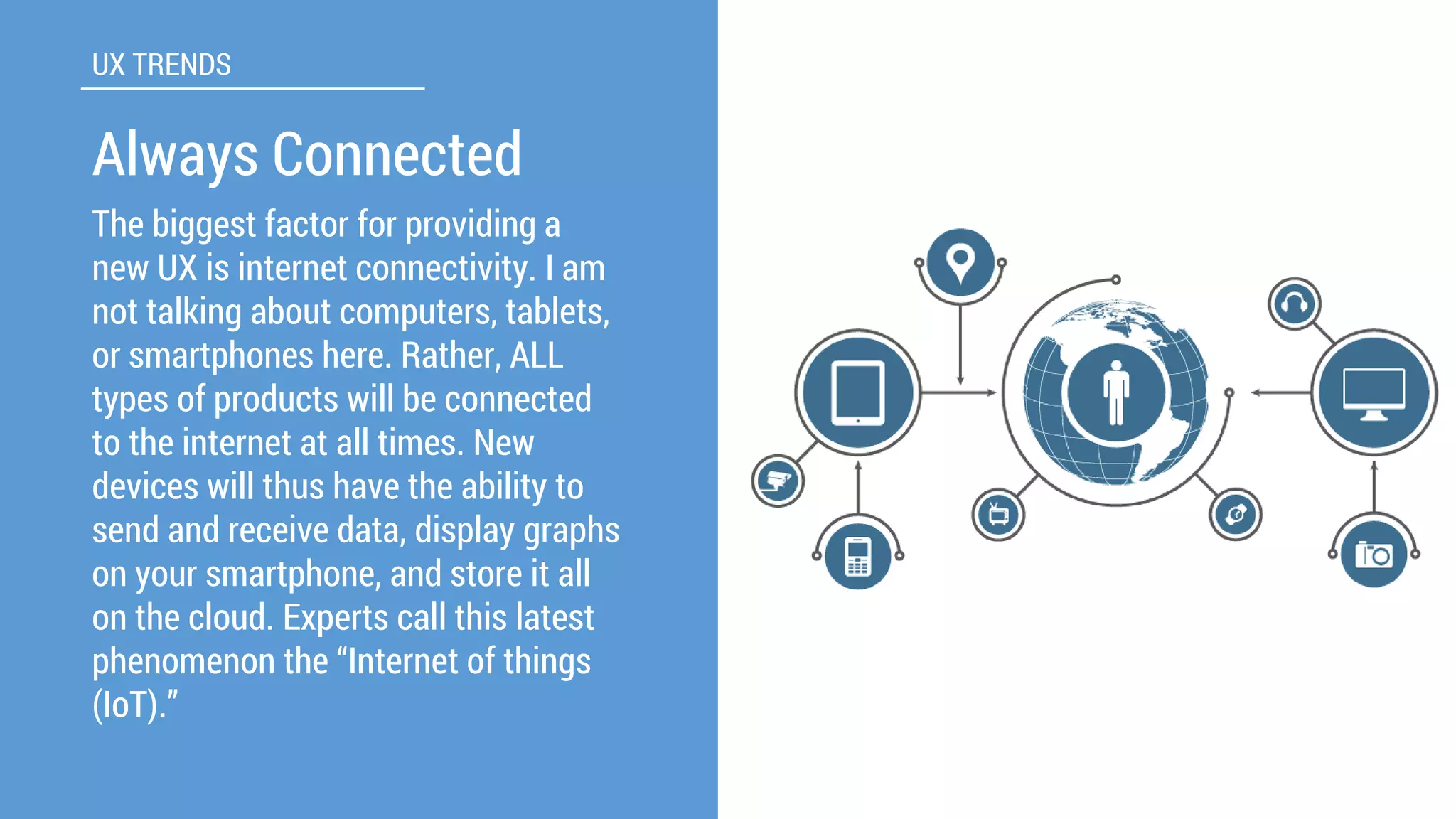 The biggest factor for providing a new UX is internet connectivity. I am not talking about computers, tablets, or smartphones here. Rather, ALL types of products will be connected to the internet at all times. New devices will thus have the ability to send and receive data, display graphs on your smartphone, and store it all on the cloud. Experts call this latest phenomenon the “Internet of things (IoT).” 
UX TRENDS 
Always Connected  