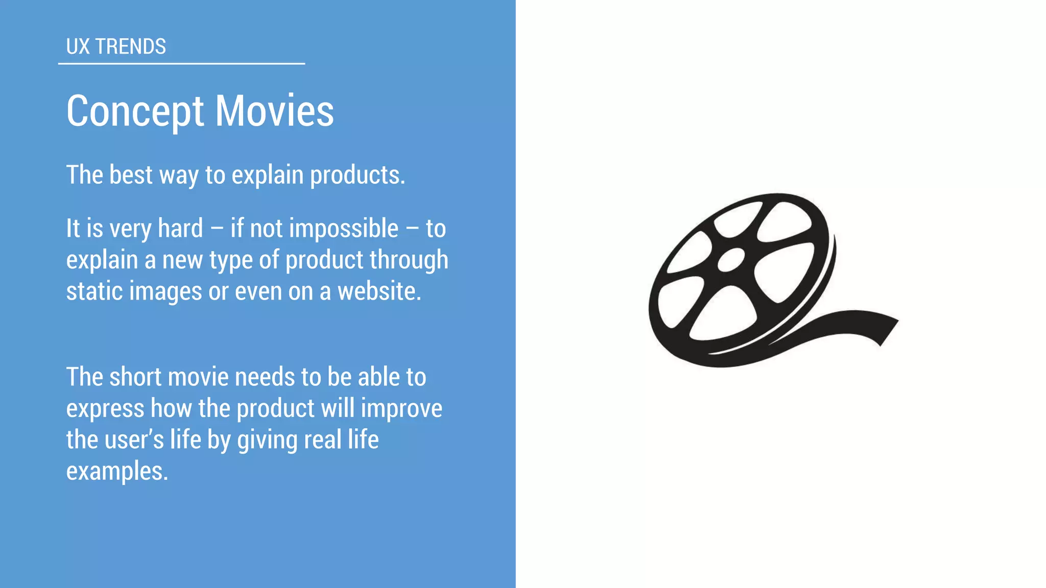The best way to explain products. 
UX TRENDS 
Concept Movies 
Itis very hard –if not impossible –to explain a new type of product through static images or even on a website. 
The short movie needs to be able to express how the product will improve the user’s life by giving real life examples.  