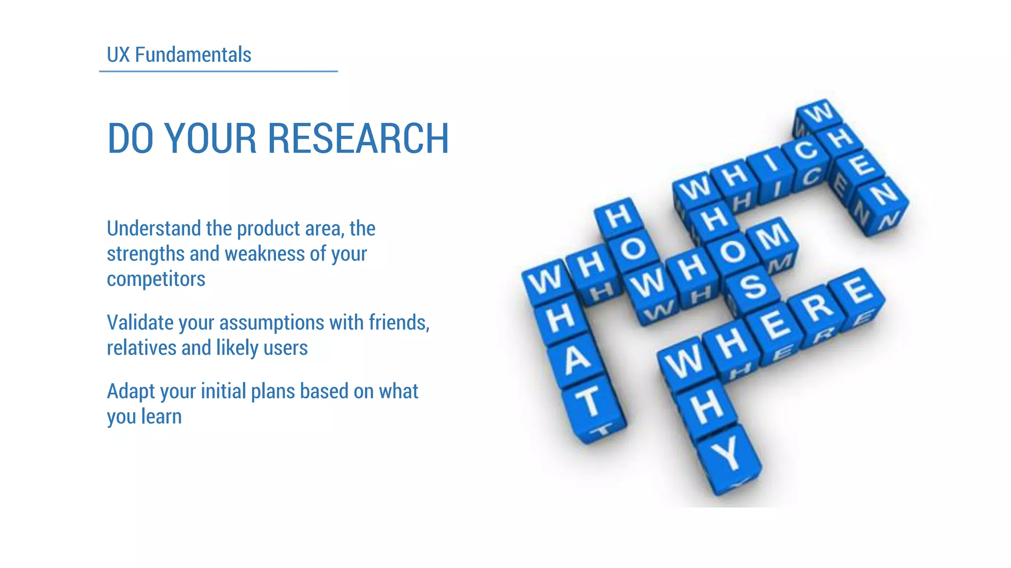UX Fundamentals 
DO YOUR RESEARCH 
Understand the product area, the strengths and weakness of your competitors 
Validate your assumptions with friends, relatives and likely users 
Adapt your initial plans based on what you learn  