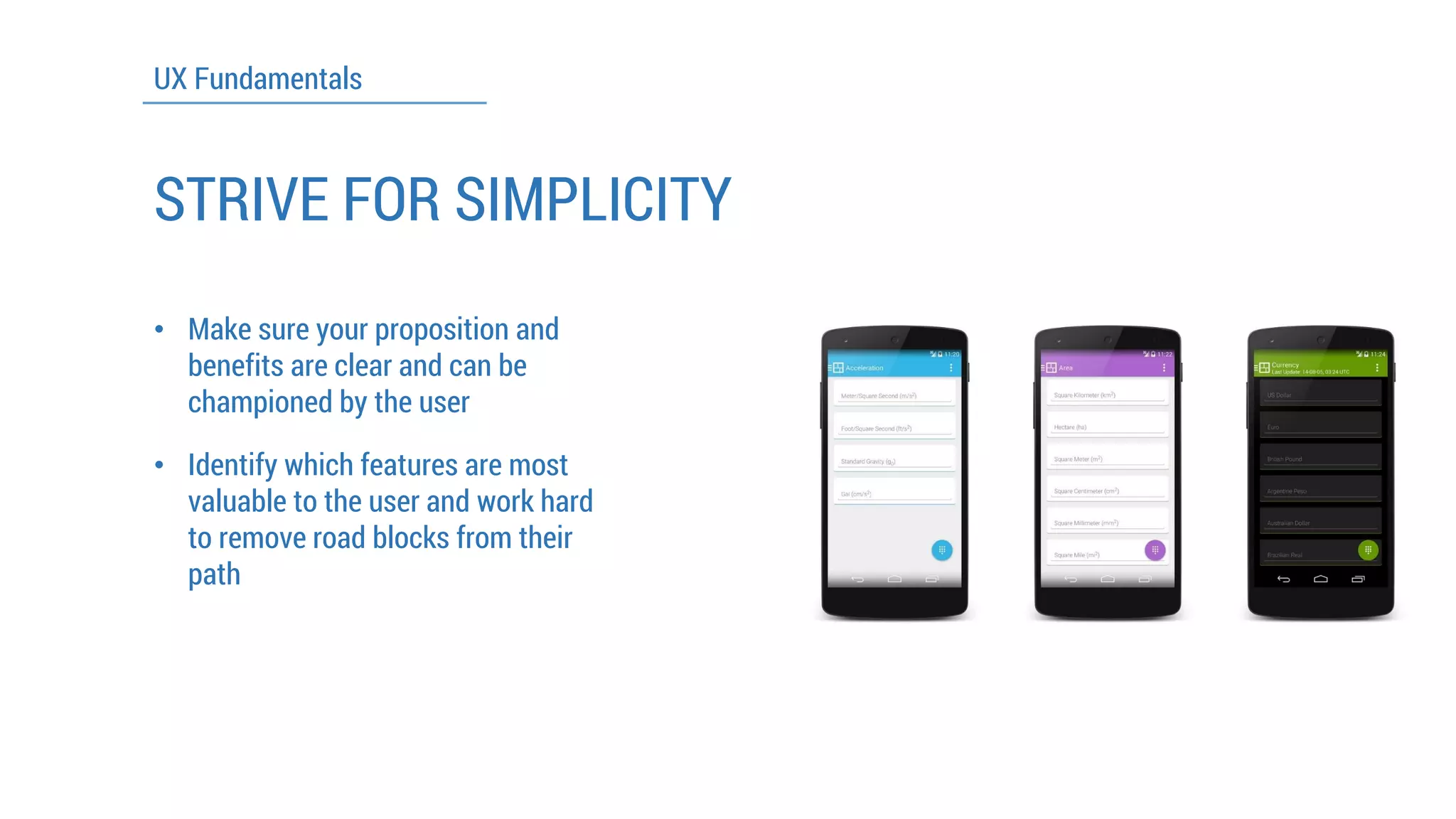 UX Fundamentals 
STRIVE FOR SIMPLICITY 
•Make sure your proposition and benefits are clear and can be championed by the user 
•Identify which features are most valuable to the user and work hard to remove road blocks from their path  