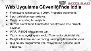 Web Uygulama Güvenliği’nde iddia
● Framework kullanıyoruz. ( ORM, Prepared statements )
● Input validation yapmaktayız.
● Output encoding bizim işimiz.
● Düzenli olarak farklı firmalardan penetrasyon testi hizmeti
alıyoruz.
● WAF, IPS/IDS cihazlarımız var.
● Yazılımımız açık kaynak kodlu. Community gücü bizimle.
● Geliştiricilerimize secure coding training eğitimleri aldırıyoruz.
● Bug bounty programımız var, zafiyet bulan herkese ücret
ödüyoruz.
 