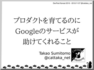 DevFest Kansai 2016 - 2016/11/27 @cattaka_net
プロダクトを育てるのに
Googleのサービスが
助けてくれること
Takao Sumitomo
@cattaka_net
 