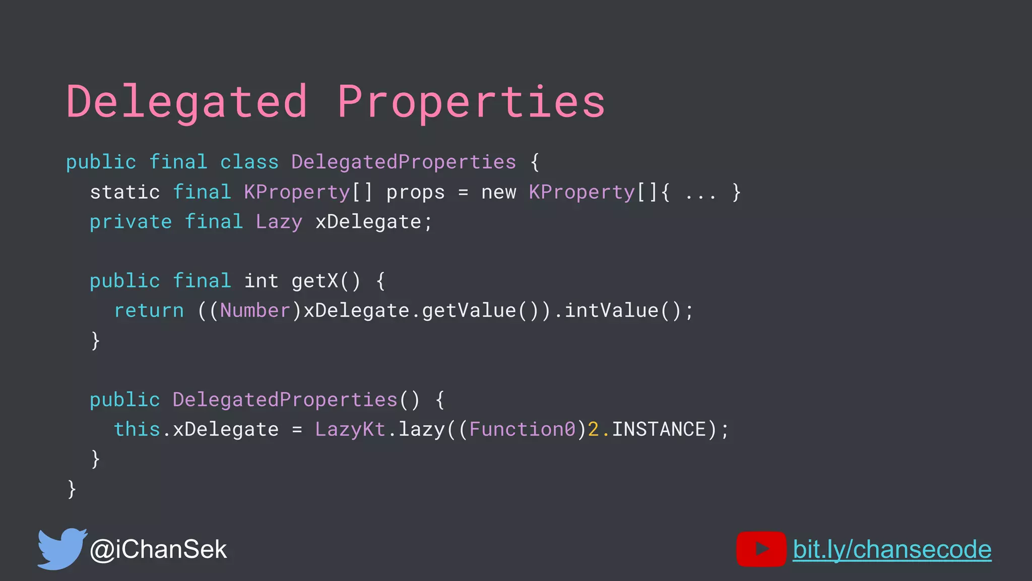 Delegated Properties
public final class DelegatedProperties {
static final KProperty[] props = new KProperty[]{ ... }
private final Lazy xDelegate;
public final int getX() {
return ((Number)xDelegate.getValue()).intValue();
}
public DelegatedProperties() {
this.xDelegate = LazyKt.lazy((Function0)2.INSTANCE);
}
}
@iChanSek bit.ly/chansecode
 