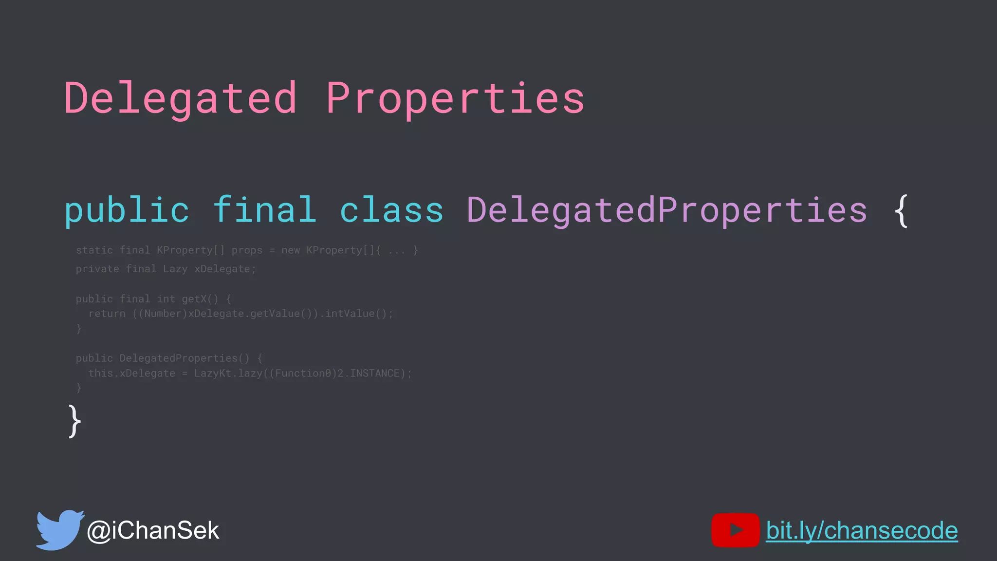 Delegated Properties
public final class DelegatedProperties {
static final KProperty[] props = new KProperty[]{ ... }
private final Lazy xDelegate;
public final int getX() {
return ((Number)xDelegate.getValue()).intValue();
}
public DelegatedProperties() {
this.xDelegate = LazyKt.lazy((Function0)2.INSTANCE);
}
}
@iChanSek bit.ly/chansecode
 