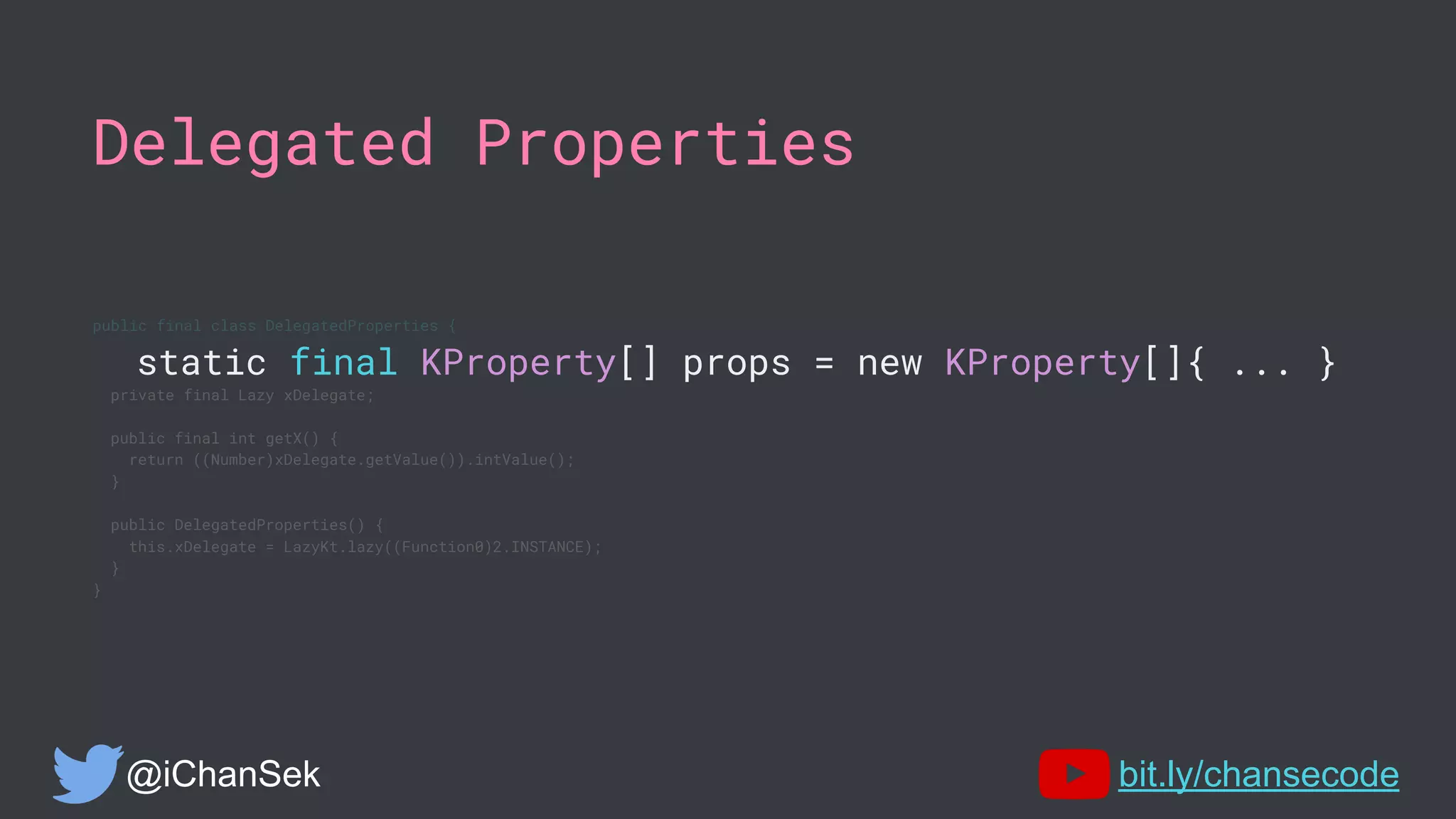 Delegated Properties
public final class DelegatedProperties {
static final KProperty[] props = new KProperty[]{ ... }
private final Lazy xDelegate;
public final int getX() {
return ((Number)xDelegate.getValue()).intValue();
}
public DelegatedProperties() {
this.xDelegate = LazyKt.lazy((Function0)2.INSTANCE);
}
}
@iChanSek bit.ly/chansecode
 
