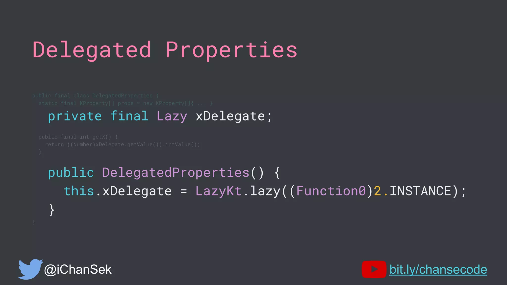 Delegated Properties
public final class DelegatedProperties {
static final KProperty[] props = new KProperty[]{ ... }
private final Lazy xDelegate;
public final int getX() {
return ((Number)xDelegate.getValue()).intValue();
}
public DelegatedProperties() {
this.xDelegate = LazyKt.lazy((Function0)2.INSTANCE);
}
}
@iChanSek bit.ly/chansecode
 