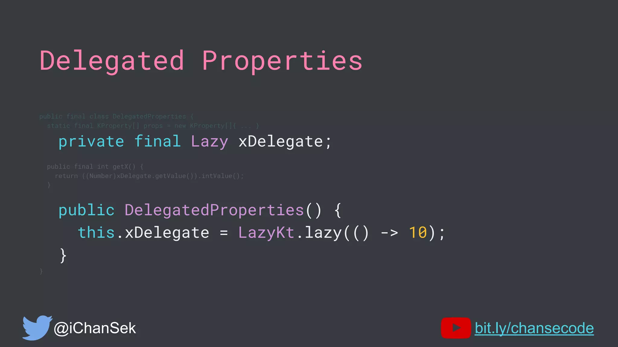 Delegated Properties
public final class DelegatedProperties {
static final KProperty[] props = new KProperty[]{ ... }
private final Lazy xDelegate;
public final int getX() {
return ((Number)xDelegate.getValue()).intValue();
}
public DelegatedProperties() {
this.xDelegate = LazyKt.lazy(() -> 10);
}
}
@iChanSek bit.ly/chansecode
 