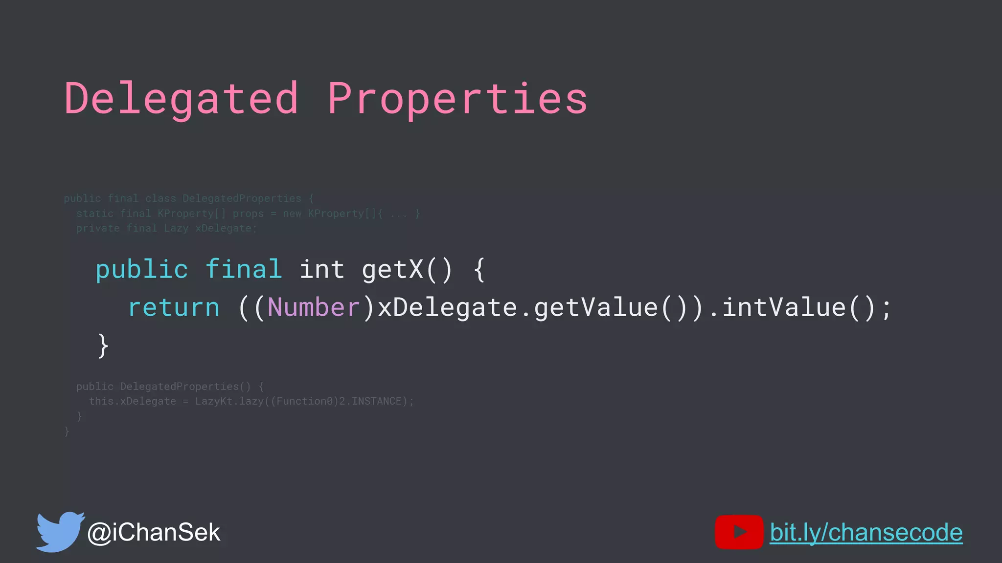 Delegated Properties
public final class DelegatedProperties {
static final KProperty[] props = new KProperty[]{ ... }
private final Lazy xDelegate;
public final int getX() {
return ((Number)xDelegate.getValue()).intValue();
}
public DelegatedProperties() {
this.xDelegate = LazyKt.lazy((Function0)2.INSTANCE);
}
}
@iChanSek bit.ly/chansecode
 