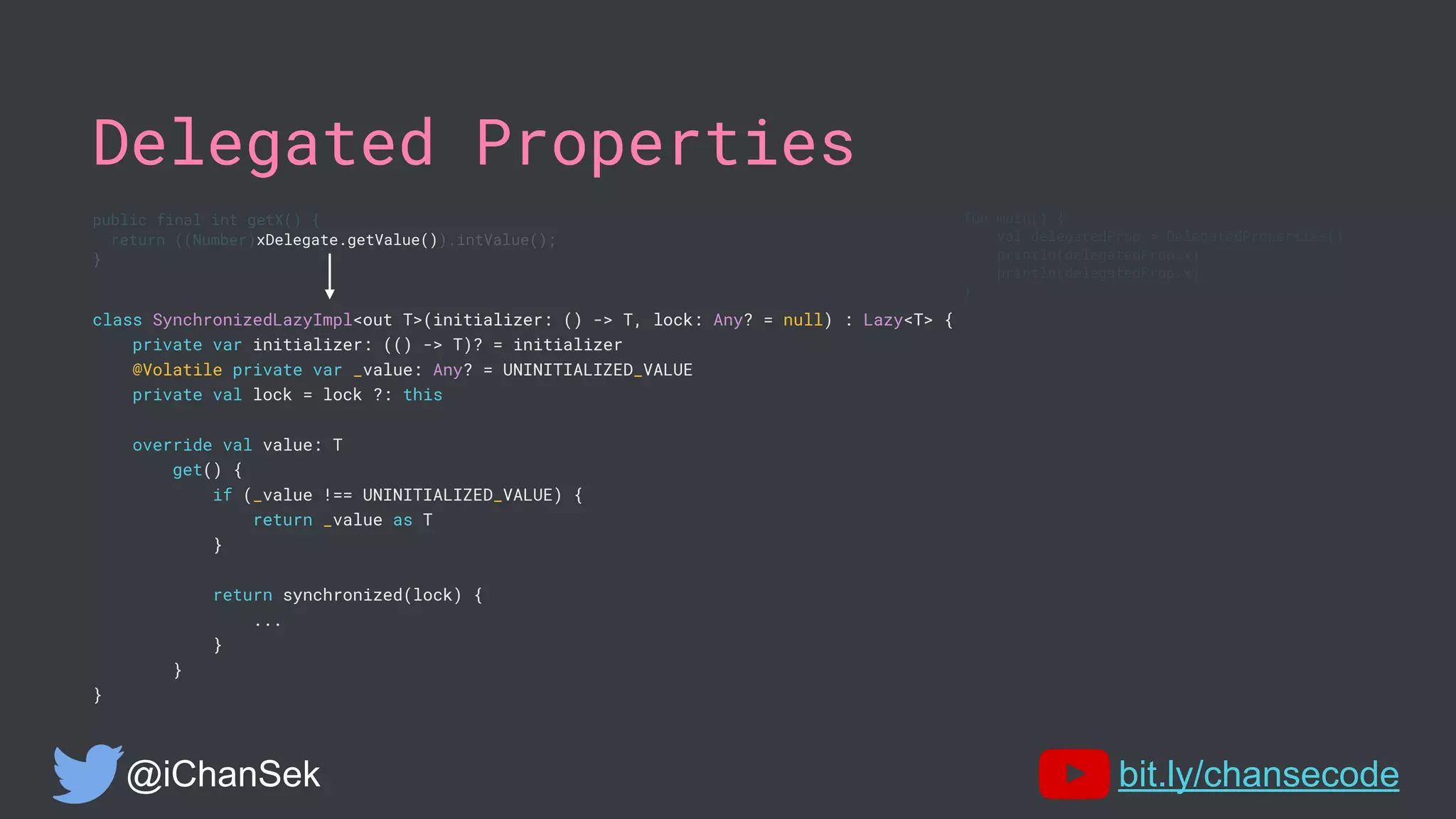 Delegated Properties
class SynchronizedLazyImpl<out T>(initializer: () -> T, lock: Any? = null) : Lazy<T> {
private var initializer: (() -> T)? = initializer
@Volatile private var _value: Any? = UNINITIALIZED_VALUE
private val lock = lock ?: this
override val value: T
get() {
if (_value !== UNINITIALIZED_VALUE) {
return _value as T
}
return synchronized(lock) {
...
}
}
}
@iChanSek bit.ly/chansecode
fun main() {
val delegatedProp = DelegatedProperties()
println(delegatedProp.x)
println(delegatedProp.x)
}
public final int getX() {
return ((Number)xDelegate.getValue()).intValue();
}
 