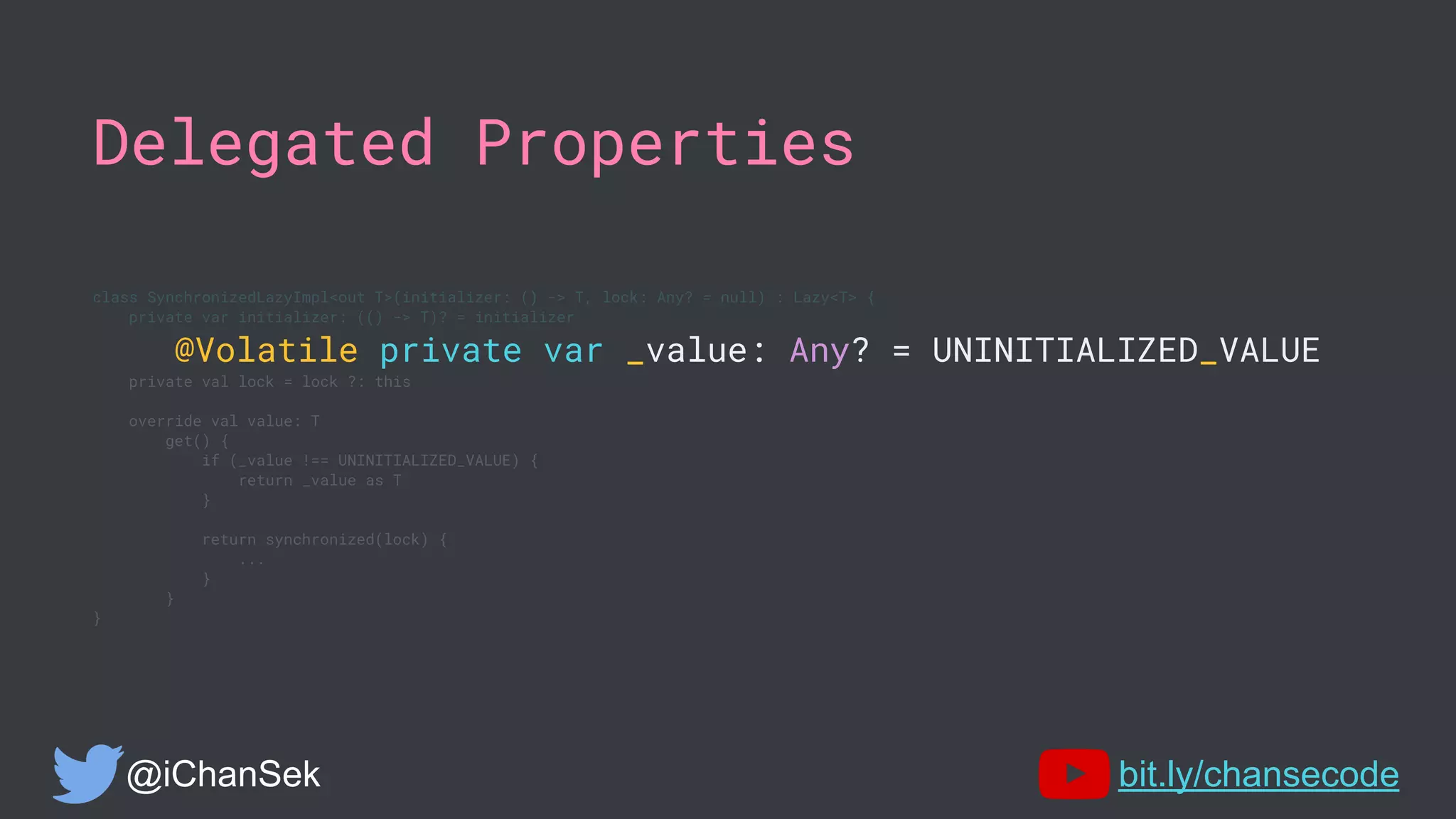 Delegated Properties
class SynchronizedLazyImpl<out T>(initializer: () -> T, lock: Any? = null) : Lazy<T> {
private var initializer: (() -> T)? = initializer
@Volatile private var _value: Any? = UNINITIALIZED_VALUE
private val lock = lock ?: this
override val value: T
get() {
if (_value !== UNINITIALIZED_VALUE) {
return _value as T
}
return synchronized(lock) {
...
}
}
}
@iChanSek bit.ly/chansecode
 