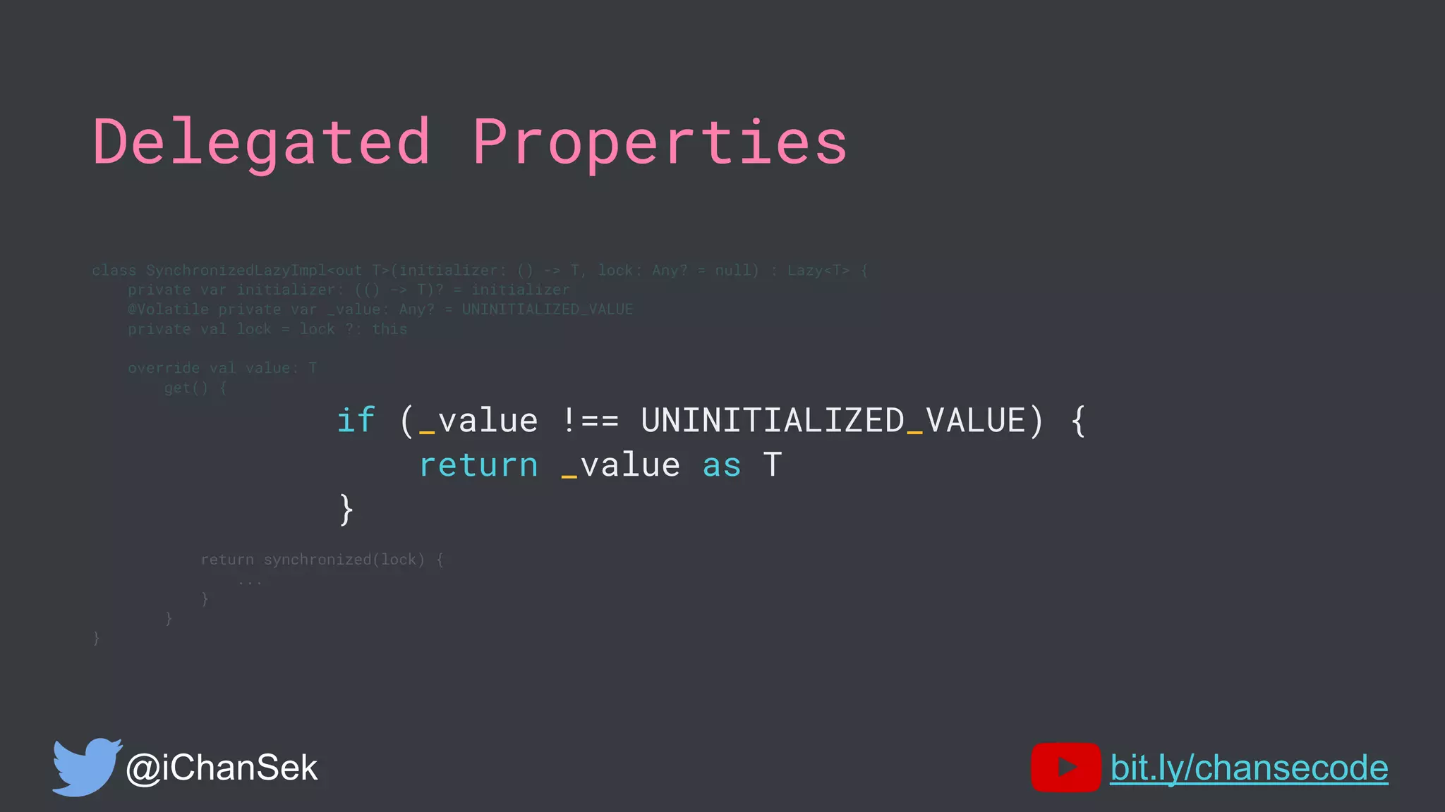 Delegated Properties
class SynchronizedLazyImpl<out T>(initializer: () -> T, lock: Any? = null) : Lazy<T> {
private var initializer: (() -> T)? = initializer
@Volatile private var _value: Any? = UNINITIALIZED_VALUE
private val lock = lock ?: this
override val value: T
get() {
if (_value !== UNINITIALIZED_VALUE) {
return _value as T
}
return synchronized(lock) {
...
}
}
}
@iChanSek bit.ly/chansecode
 