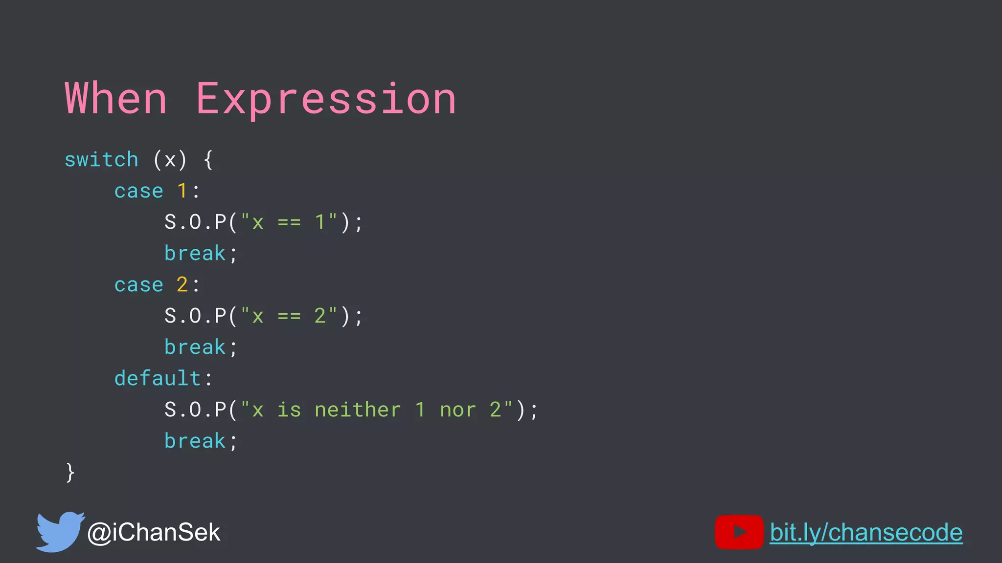 When Expression
switch (x) {
case 1:
S.O.P("x == 1");
break;
case 2:
S.O.P("x == 2");
break;
default:
S.O.P("x is neither 1 nor 2");
break;
}
@iChanSek bit.ly/chansecode
 