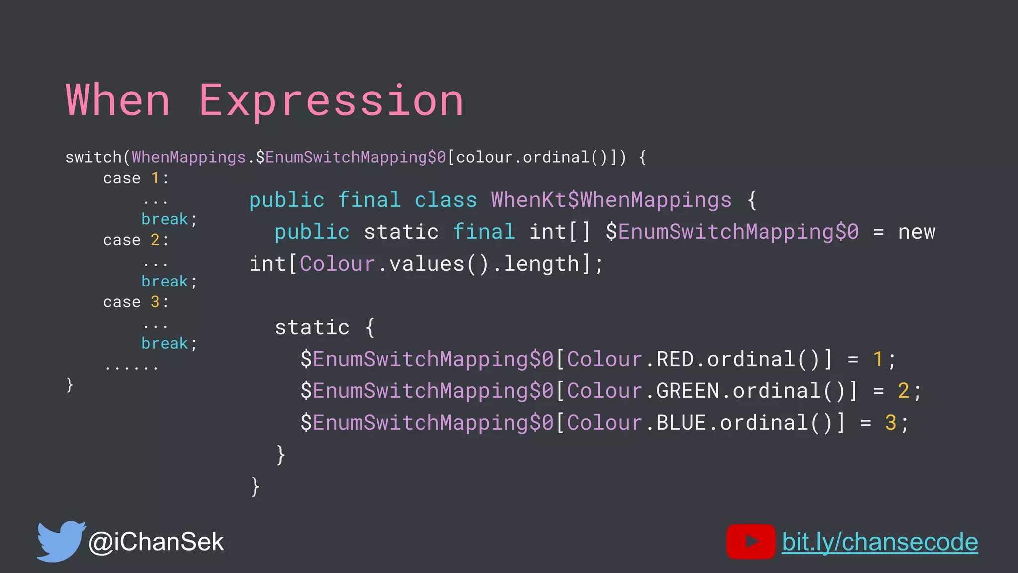 When Expression
switch(WhenMappings.$EnumSwitchMapping$0[colour.ordinal()]) {
case 1:
...
break;
case 2:
...
break;
case 3:
...
break;
......
}
@iChanSek bit.ly/chansecode
public final class WhenKt$WhenMappings {
public static final int[] $EnumSwitchMapping$0 = new
int[Colour.values().length];
static {
$EnumSwitchMapping$0[Colour.RED.ordinal()] = 1;
$EnumSwitchMapping$0[Colour.GREEN.ordinal()] = 2;
$EnumSwitchMapping$0[Colour.BLUE.ordinal()] = 3;
}
}
 