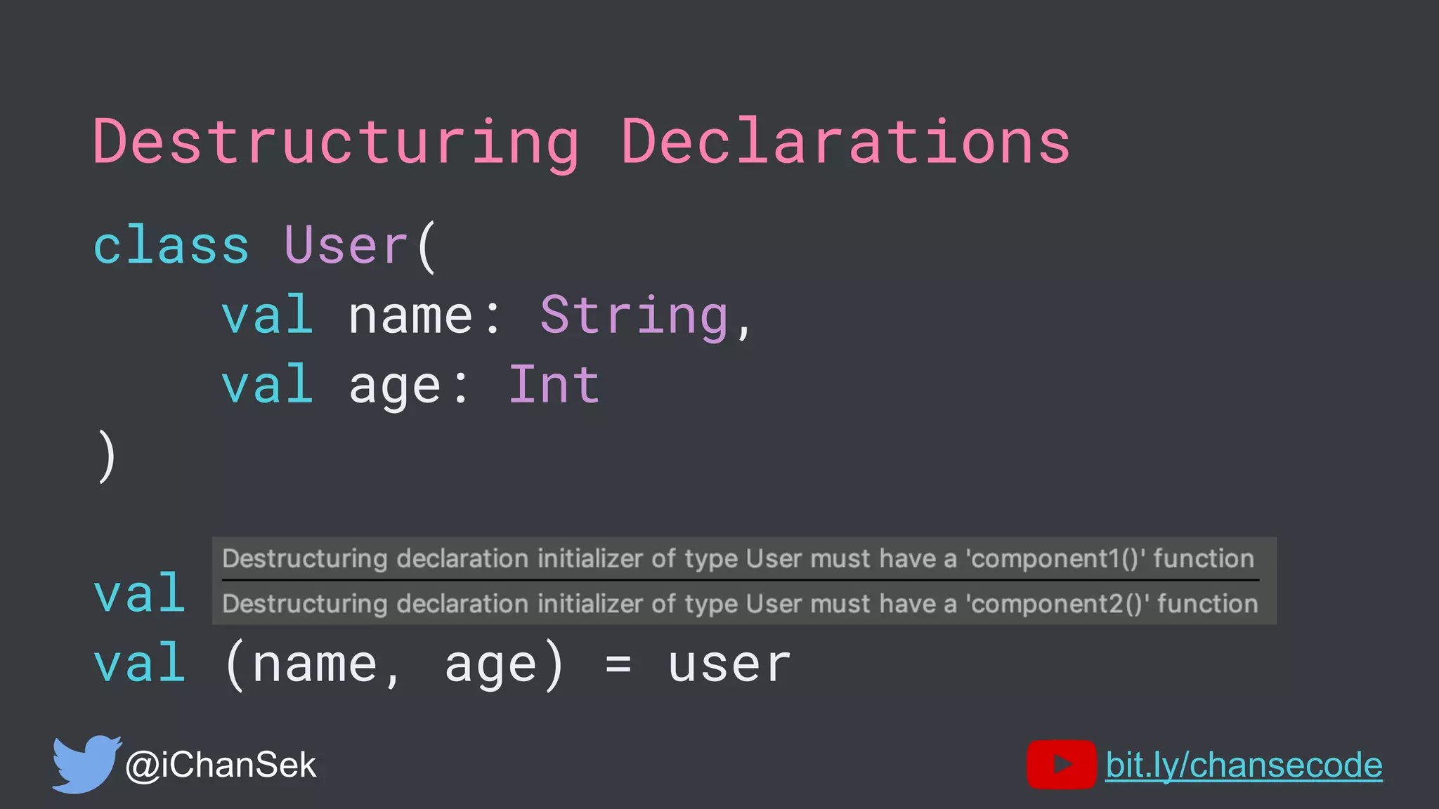 Destructuring Declarations
class User(
val name: String,
val age: Int
)
val user = User("Chandra", 10)
val (name, age) = user
@iChanSek bit.ly/chansecode
 