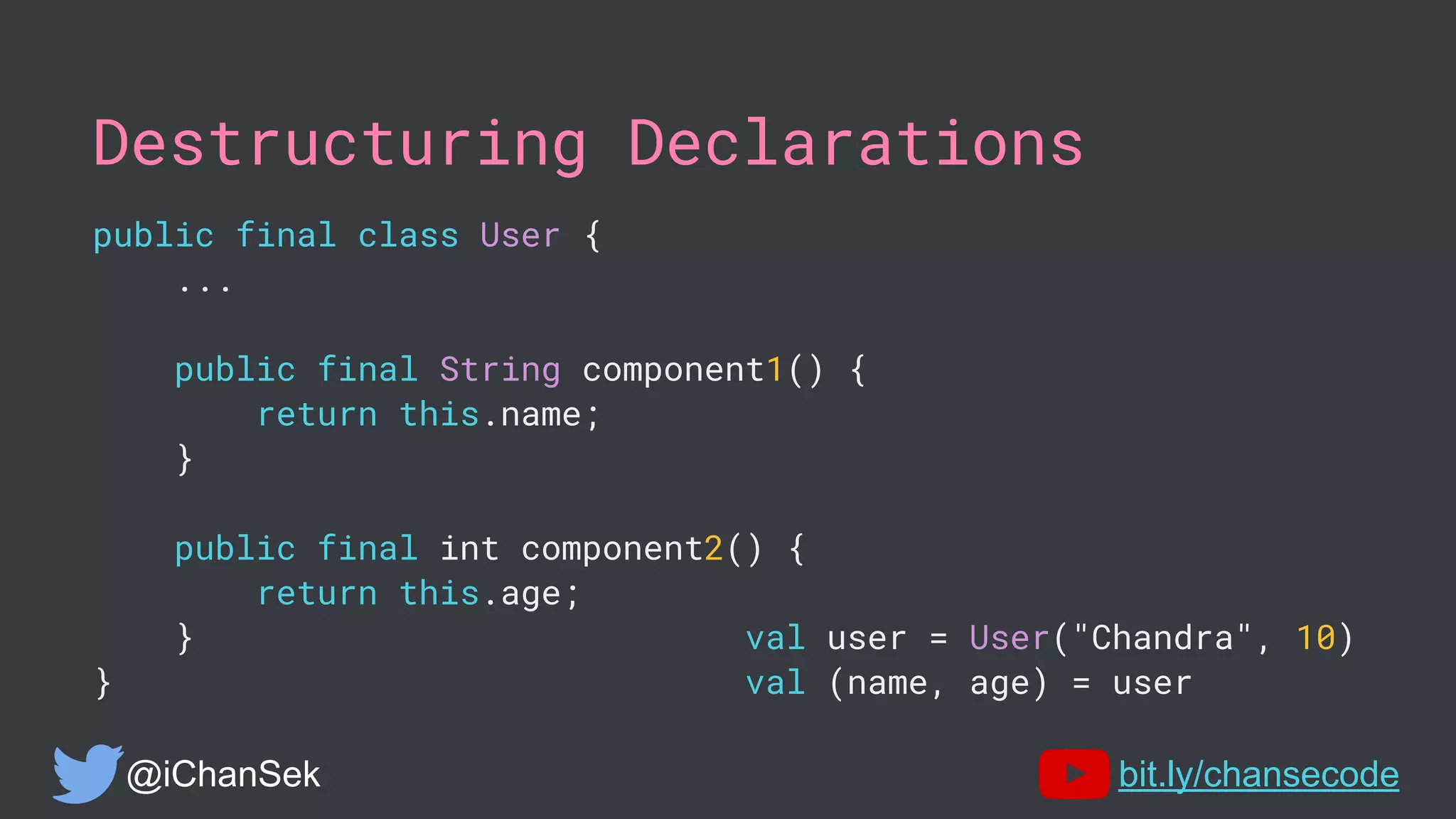 Destructuring Declarations
public final class User {
...
public final String component1() {
return this.name;
}
public final int component2() {
return this.age;
} val user = User("Chandra", 10)
} val (name, age) = user
@iChanSek bit.ly/chansecode
 