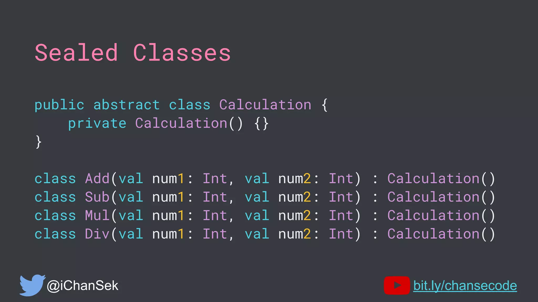 Sealed Classes
public abstract class Calculation {
private Calculation() {}
}
class Add(val num1: Int, val num2: Int) : Calculation()
class Sub(val num1: Int, val num2: Int) : Calculation()
class Mul(val num1: Int, val num2: Int) : Calculation()
class Div(val num1: Int, val num2: Int) : Calculation()
@iChanSek bit.ly/chansecode
 
