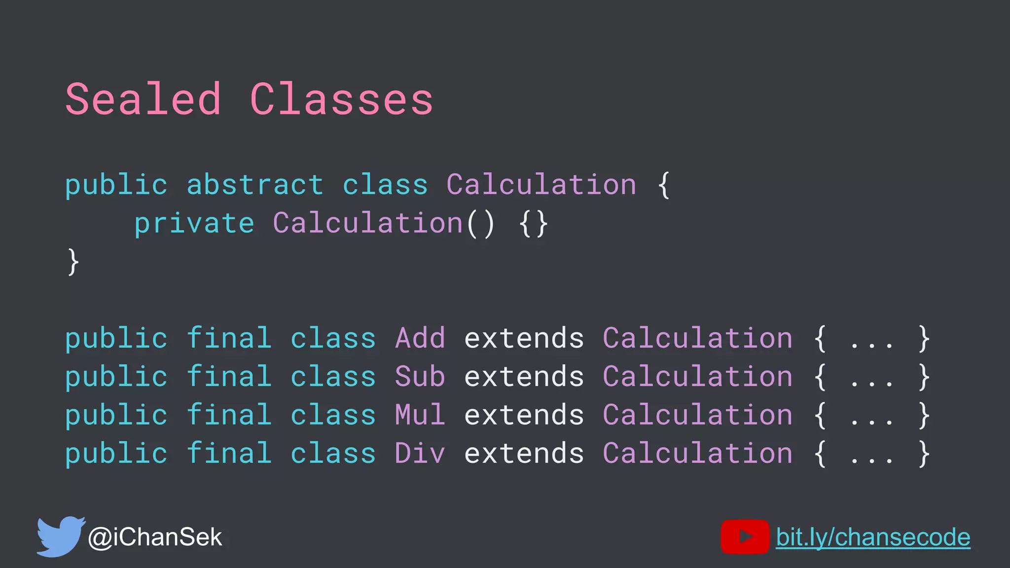 Sealed Classes
public abstract class Calculation {
private Calculation() {}
}
public final class Add extends Calculation { ... }
public final class Sub extends Calculation { ... }
public final class Mul extends Calculation { ... }
public final class Div extends Calculation { ... }
@iChanSek bit.ly/chansecode
 