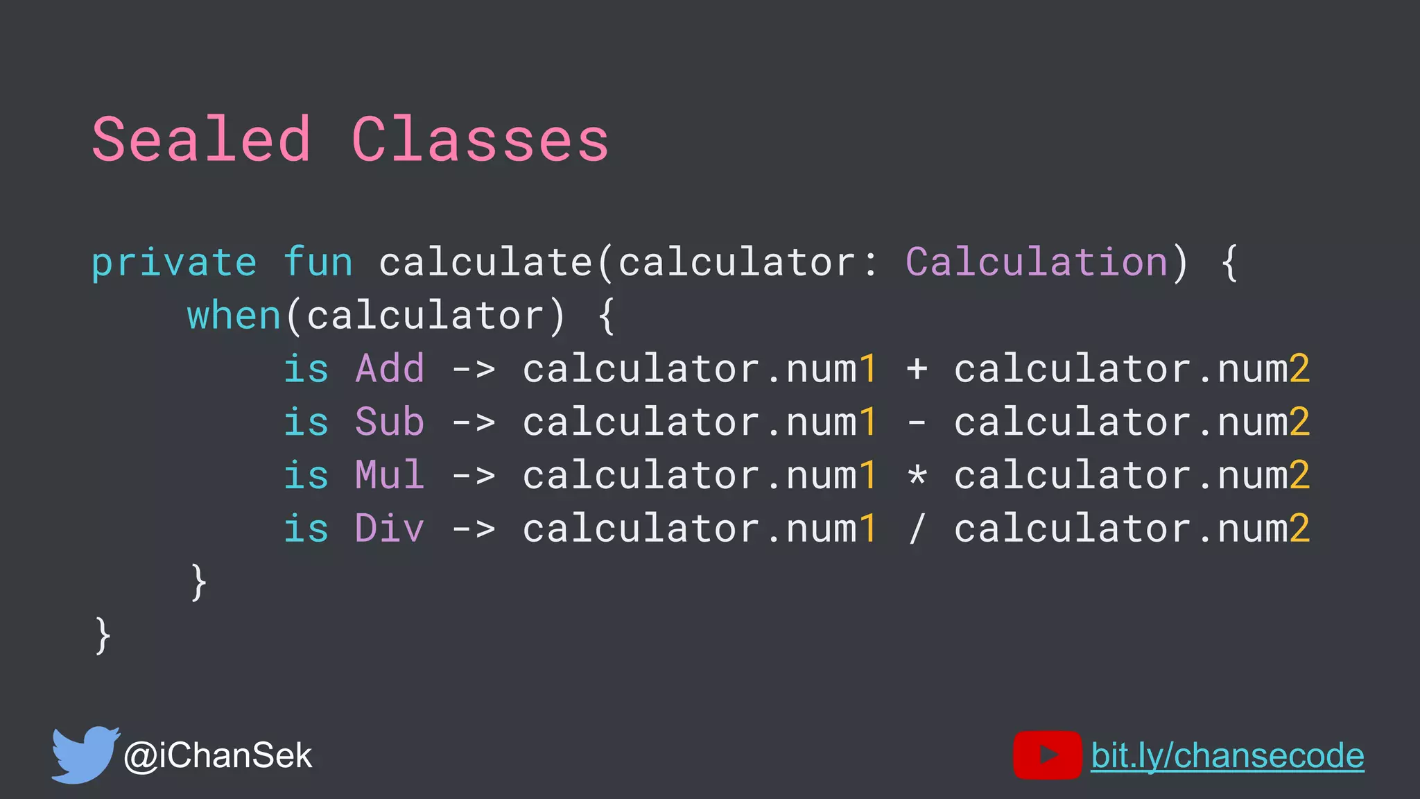 Sealed Classes
private fun calculate(calculator: Calculation) {
when(calculator) {
is Add -> calculator.num1 + calculator.num2
is Sub -> calculator.num1 - calculator.num2
is Mul -> calculator.num1 * calculator.num2
is Div -> calculator.num1 / calculator.num2
}
}
@iChanSek bit.ly/chansecode
 
