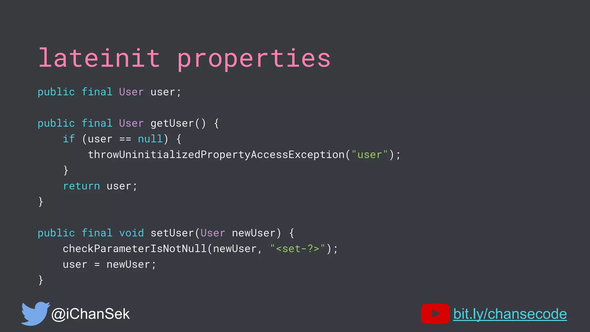 lateinit properties
public final User user;
public final User getUser() {
if (user == null) {
throwUninitializedPropertyAccessException("user");
}
return user;
}
public final void setUser(User newUser) {
checkParameterIsNotNull(newUser, "<set-?>");
user = newUser;
}
@iChanSek bit.ly/chansecode
 